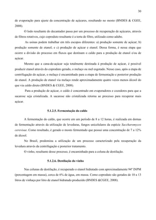 30

de evaporação para ajuste da concentração de açúcares, resultando no mosto (BNDES & CGEE,
2008).
          O lodo resultante do decantador passa por um processo de recuperação de açúcares, através
de filtros rotativos, cujo coproduto resultante é a torta de filtro, utilizado como adubo.
          As usinas podem trabalhar em três escopos diferentes: a) produção somente de açúcar; b)
produção somente de etanol; e c) produção de açúcar e etanol. Dessa forma, é nessa etapa que
ocorre a divisão do processo em fluxos que destinam o caldo para a produção de etanol e/ou de
açúcar.
          Mesmo que a cana-de-açúcar seja totalmente destinada à produção de açúcar, é possível
produzir etanol através do coproduto gerado, o melaço ou mel esgotado. Nesse caso, após a etapa de
centrifugação do açúcar, o melaço é encaminhado para a etapa de fermentação e posterior produção
de etanol. A produção de etanol via melaço rende aproximadamente quatro vezes menos álcool do
que via caldo direto (BNDES & CGEE, 2008).
          Para a produção de açúcar, o caldo é concentrado em evaporadores e cozedores para que a
sacarose seja cristalizada. A sacarose não cristalizada retorna ao processo para recuperar mais
açúcar.

                            5.1.2.5. Fermentação do caldo

          A fermentação do caldo, que ocorre em um período de 8 a 12 horas, é realizada em dornas
de fermentação através da utilização de leveduras, fungos unicelulares da espécie Saccharomyces
cerevisae. Como resultado, é gerado o mosto fermentado que possui uma concentração de 7 a 12%
de álcool.
          No Brasil, predomina a utilização de um processo caracterizado pela recuperação da
levedura através da centrifugação e posterior tratamento.
          O vinho, resultante desse processo, é encaminhado para a coluna de destilação.

                            5.1.2.6. Destilação do vinho

          Nas colunas de destilação, é recuperado o etanol hidratado com aproximadamente 94º INPM
(porcentagem em massa), cerca de 6% de água, em massa. Como coproduto são gerados de 10 a 13
litros de vinhaça por litro de etanol hidratado produzido (BNDES &CGEE, 2008).
 