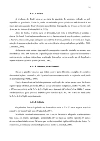 34


                          6.1.1.2. Plantio

       A produção do dendê inicia-se na etapa de aquisição de sementes, podendo ser pré-
aquecidas ou germinadas. Essas são, então, encaminhadas para o pré-viveiro onde ficam de 4 a 6
meses para um adequado desenvolvimento das plântulas. Em seguida, são levadas ao viveiro onde
ficam por 6 a 8 meses (Embrapa/MAPA, 2000).
       Antes do plantio, o terreno deve ser preparado, bem como a infraestrutura de estradas e
drenos. No Brasil, é realizada uma cobertura através da semeadura de uma leguminosa, geralmente
a Pueraria phaseoloides, cujas vantagens são: controle de erosão, combate às invasoras e às pragas,
redução da compactação do solo e melhorias na fertilização nitrogenada (Embrapa/MAPA, 2000;
Lima et al., 2000).
       Após preparo das mudas e das condições necessárias, essas são plantadas em covas a uma
densidade de 136 a 148 plantas/ha. O plantio jovem merece cuidados de vigilância fitossanitária e
proteção contra roedores. Além disso, a aplicação dos cachos vazios ao redor do pé da palmeira
impede a invasão de outras plantas (Schmidt, 2007).

                          6.1.1.3. Demanda por fertilizantes

       Devido a grandes variações que podem ocorrer para diferentes condições do complexo
sistema solo x planta x atmosfera, não é possível determinar com exatidão as exigências nutricionais
da planta (Embrapa/MAPA, 2000).
       Estudo desenvolvido na Malásia aponta que a utilização dos cachos vazios como fertilizante
orgânico pode substituir, em média, 15% do uso de fertilizantes inorgânicos, sendo 14%, 11%, 18%
e 12% correspondente ao N, P2O5, K2O e MgO, respectivamente (Wood & Corley, 1991). O mesmo
estudo identificou que a aplicação de POME pode substituir 12%, 9%, 10% e 16% dos fertilizantes
N, P2O5, K2O e MgO, respectivamente.

                          6.1.1.4. Colheita

       Os primeiros frutos da palmeira se desenvolvem entre o 2º e 3º ano e seguem seu ciclo
produtivo por mais 20 a 25 anos (Wicke et al., 2007).
       A colheita é realizada manualmente com o uso de ferramentas adequadas e ocorre durante
todo o ano. No entanto, a produção é concentrada entre os meses de outubro e janeiro. Os cachos
devem ser beneficiados em até 24 horas após a colheita devido à rápida acidificação dos frutos. Por
esse motivo, a usina deve ser instalada próximo ao plantio (Lima et al., 2000).
 