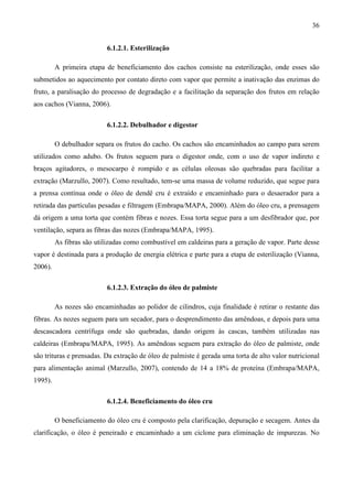 36


                           6.1.2.1. Esterilização

         A primeira etapa de beneficiamento dos cachos consiste na esterilização, onde esses são
submetidos ao aquecimento por contato direto com vapor que permite a inativação das enzimas do
fruto, a paralisação do processo de degradação e a facilitação da separação dos frutos em relação
aos cachos (Vianna, 2006).

                           6.1.2.2. Debulhador e digestor

         O debulhador separa os frutos do cacho. Os cachos são encaminhados ao campo para serem
utilizados como adubo. Os frutos seguem para o digestor onde, com o uso de vapor indireto e
braços agitadores, o mesocarpo é rompido e as células oleosas são quebradas para facilitar a
extração (Marzullo, 2007). Como resultado, tem-se uma massa de volume reduzido, que segue para
a prensa contínua onde o óleo de dendê cru é extraído e encaminhado para o desaerador para a
retirada das partículas pesadas e filtragem (Embrapa/MAPA, 2000). Além do óleo cru, a prensagem
dá origem a uma torta que contém fibras e nozes. Essa torta segue para a um desfibrador que, por
ventilação, separa as fibras das nozes (Embrapa/MAPA, 1995).
         As fibras são utilizadas como combustível em caldeiras para a geração de vapor. Parte desse
vapor é destinada para a produção de energia elétrica e parte para a etapa de esterilização (Vianna,
2006).

                           6.1.2.3. Extração do óleo de palmiste

         As nozes são encaminhadas ao polidor de cilindros, cuja finalidade é retirar o restante das
fibras. As nozes seguem para um secador, para o desprendimento das amêndoas, e depois para uma
descascadora centrífuga onde são quebradas, dando origem às cascas, também utilizadas nas
caldeiras (Embrapa/MAPA, 1995). As amêndoas seguem para extração do óleo de palmiste, onde
são trituras e prensadas. Da extração de óleo de palmiste é gerada uma torta de alto valor nutricional
para alimentação animal (Marzullo, 2007), contendo de 14 a 18% de proteína (Embrapa/MAPA,
1995).

                           6.1.2.4. Beneficiamento do óleo cru

         O beneficiamento do óleo cru é composto pela clarificação, depuração e secagem. Antes da
clarificação, o óleo é peneirado e encaminhado a um ciclone para eliminação de impurezas. No
 