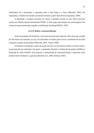 37

clarificador, há a decantação e separação entre o óleo limpo e a borra (Marzullo, 2007). Na
Agropalma, o biodiesel de dendê é produzido somente a partir dessa borra (Agropalma, 2009).
       A depuração e secagem consistem em retirar a umidade contida no óleo. Desse processo
resulta um efluente líquido denominado POME. O óleo segue para tanques de armazenagem com
sistema de aquecimento para impedir a solidificação (Embrapa/MAPA, 1995).

                          6.1.2.5. Refino e transesterificação

       Antes da produção do biodiesel, o óleo precisa passar pela etapa de refino para que a acidez
do óleo bruto seja reduzida, ou seja, são eliminados os ácidos graxos livres, resultando em um óleo
composto somente de glicerídeos (Marzullo, 2007; Vianna, 2006).
       O biodiesel é produzido a partir da reação do óleo cru com álcool metílico ou álcool etílico,
na presença de um catalisador. Em geral, o catalisador utilizado é o hidróxido de potássio (KOH) ou
hidróxido de sódio (NaOH). Esse processo é denominado de transesterificação e apresenta como
produto final o biodiesel e a glicerina (Knothe et al., 2006; Hofman, 2003).
 