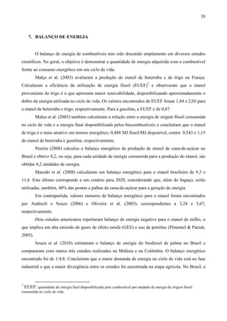 38



    7. BALANÇO DE ENERGIA


         O balanço de energia de combustíveis tem sido discutido amplamente em diversos estudos
científicos. No geral, o objetivo é demonstrar a quantidade de energia adquirida com o combustível
frente ao consumo energético em seu ciclo de vida.
         Malça et al. (2003) avaliaram a produção de etanol de beterraba e de trigo na França.
Calcularam a eficiência da utilização de energia fóssil (EUEF)7 e observaram que o etanol
proveniente do trigo é o que apresenta maior renovabilidade, disponibilizando aproximadamente o
dobro da energia utilizada no ciclo de vida. Os valores encontrados de EUEF foram 1,84 e 2,05 para
o etanol de beterraba e trigo, respectivamente. Para a gasolina, a EUEF é de 0,87.
         Malça et al. (2003) também calcularam a relação entre a energia de origem fóssil consumida
no ciclo de vida e a energia final disponibilizada pelos biocombustíveis e concluíram que o etanol
de trigo é o mais atrativo em termos energético, 0,488 MJ fóssil/MJ disponível, contra 0,543 e 1,15
do etanol de beterraba e gasolina, respectivamente.
         Pereira (2008) calculou o balanço energético da produção de etanol de cana-de-açúcar no
Brasil e obteve 8,2, ou seja, para cada unidade de energia consumida para a produção do etanol, são
obtidas 8,2 unidades de energia.
         Macedo et al. (2008) calcularam um balanço energético para o etanol brasileiro de 9,3 e
11,6. Este último corresponde a um cenário para 2020, considerando que, além do bagaço, serão
utilizadas, também, 40% das pontas e palhas da cana-de-açúcar para a geração de energia.
         Em contrapartida, valores menores de balanço energético para o etanol foram encontrados
por Andreoli e Souza (2006) e Oliveira et al. (2005), correspondentes a 3,24 e 3,67,
respectivamente.
         Dois estudos americanos reportaram balanço de energia negativo para o etanol de milho, o
que implica em alta emissão de gases de efeito estufa (GEE) e uso de petróleo (Pimentel & Patzek,
2005).
         Souza et al. (2010) estimaram o balanço de energia do biodiesel de palma no Brasil e
compararam com outros três estudos realizados na Malásia e na Colômbia. O balanço energético
encontrado foi de 1:4,8. Concluíram que a maior demanda de energia no ciclo de vida está na fase
industrial e que a maior divergência entre os estudos foi encontrada na etapa agrícola. No Brasil, a


7
  EUEF: quantidade de energia final disponibilizada pelo combustível por unidade de energia de origem fóssil
consumida no ciclo de vida.
 