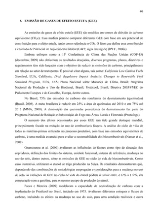 40

   8. EMISSÃO DE GASES DE EFEITO ESTUFA (GEE)


         As emissões de gases de efeito estufa (GEE) são medidas em termos de dióxido de carbono
equivalente (CO2e). Essa medida permite comparar diferentes GEE com base em seu potencial de
contribuição para o efeito estufa, tendo como referência o CO2. O fator que define essa contribuição
é chamado de Potencial de Aquecimento Global (GWP, sigla em inglês) (IPCC, 2006a).
         Embora esforços como a 15ª Conferência do Clima das Nações Unidas (COP-15)
(dezembro, 2009) não obtiveram os resultados desejados, diversos programas, planos, diretrizes e
regulamentos têm sido lançados com o objetivo de reduzir as emissões de carbono, principalmente
em relação ao setor de transportes. É possível citar alguns, tais como: California Low Carbon Fuels
Standard, EUA, Califórnia; Draft Regulatory Impact Analysis: Changes to Renewable Fuel
Standard Program, EUA, EPA; Plano Nacional sobre Mudança do Clima, Brasil; Programa
Nacional de Produção e Uso de Biodiesel, Brasil; Proálcool, Brasil; Diretiva 2003/87/EC do
Parlamento Europeu e do Conselho, Europa, dentre outros.
         No Brasil, 75% das emissões de carbono são resultantes do desmatamento (queimadas)
(Brasil, 2008). A meta brasileira é reduzir em 25% a área de queimadas até 2010 e em 75% até
2013 (MMA, 2009). A diminuição das queimadas procedentes do desmatamento faz parte do
Programa Nacional de Redução e Substituição do Fogo nas Áreas Rurais e Florestais (Pronafogo).
         O aumento dos efeitos ocasionados por esses GEE tem tido grande destaque mundial,
principalmente focado na redução do uso de combustíveis fósseis. A análise do ciclo de vida de
todas as matérias-primas utilizadas no processo produtivo, com base nas emissões equivalentes de
carbono, é uma medida essencial para avaliar a sustentabilidade dos biocombustíveis (Nassar et al.,
2008).
         Gnansounou et al. (2009) avaliaram as influências de fatores como tipo de alocação dos
coprodutos, definição dos limites do sistema, unidade funcional, sistema de referência, mudança do
uso do solo, dentre outros, sobre as emissões de GEE no ciclo de vida de biocombustíveis. Como
caso ilustrativo, utilizaram o etanol de trigo produzido na Suíça. Os resultados demonstraram que,
dependendo das combinações de metodologias empregadas e considerações para a mudança no uso
do solo, as variações de GEE no ciclo de vida do etanol podem se situar entre -112% a 112%, em
comparação com a gasolina, para o mesmo escopo de produção de etanol.
         Pacca e Moreira (2009) modelaram a capacidade de neutralização de carbono com a
implantação do Proálcool no Brasil, iniciado em 1975. Avaliaram diferentes estoques e fluxos de
carbono, incluindo os efeitos da mudança no uso do solo, para uma condição realística e outra
 