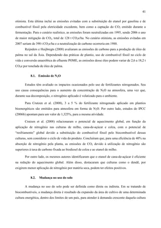 41

otimista. Esta última inclui as emissões evitadas com a substituição do etanol por gasolina e de
combustível fóssil pela eletricidade excedente, bem como a captação do CO2 emitido durante a
fermentação. Para o cenário realístico, as emissões foram neutralizadas em 1995, sendo 2006 o ano
de maior mitigação de CO2, total de 128 t CO2e/ha. No cenário otimista, as emissões evitadas em
2007 seriam de 390 t CO2e/ha e a neutralização de carbono ocorreria em 1988.
       Reijnders e Huijbregts (2008) avaliaram as emissões de carbono para a produção de óleo de
palma no sul da Ásia. Dependendo das práticas de plantio, uso de combustível fóssil no ciclo de
vida e conversão anaeróbica do efluente POME, as emissões desse óleo podem variar de 2,6 a 18,2 t
CO2e por tonelada de óleo de palma.


           8.1. Emissão de N2O

       Estudos têm avaliado os impactos ocasionados pelo uso de fertilizantes nitrogenados. Seu
uso causa consequências para o aumento da concentração de N2O na atmosfera, uma vez que,
durante sua decomposição, o nitrogênio aplicado é volatizado para o ambiente.

       Para Crutzen et al. (2008), 3 a 5 % do fertilizante nitrogenado aplicado em plantios
bioenergéticos são emitidos para atmosfera em forma de N2O. Por outro lado, estudos do IPCC
(2006b) apontam para um valor de 1,325%, para a mesma atividade.

       Crutzen et al. (2008) relacionaram o potencial de aquecimento global, em função da
aplicação de nitrogênio nas culturas de milho, cana-de-açúcar e colza, com o potencial de
“resfriamento” global devido a substituição do combustível fóssil pelo biocombustível dessas
culturas, sem considerar o ciclo de vida do produto. Concluíram que, para uma eficiência de 40% na
absorção de nitrogênio pela planta, as emissões de CO2 devido à utilização de nitrogênio são
superiores à taxa de carbono fixada ao biodiesel de colza e ao etanol de milho.

       Por outro lado, os mesmos autores identificaram que o etanol de cana-de-açúcar é eficiente
na redução do aquecimento global. Além disso, destacaram que culturas como o dendê, por
exigirem menor aplicação de nitrogênio por matéria seca, podem ter efeitos positivos.


           8.2.   Mudança no uso do solo

       A mudança no uso do solo pode ser definida como direta ou indireta. Em se tratando de
biocombustíveis, a mudança direta é resultado da expansão da área de cultivo de uma determinada
cultura energética, dentro dos limites de um país, para atender à demanda crescente daquela cultura
 