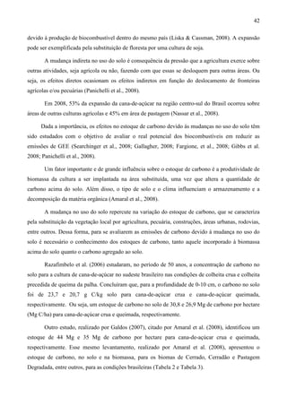 42

devido à produção de biocombustível dentro do mesmo país (Liska & Cassman, 2008). A expansão
pode ser exemplificada pela substituição de floresta por uma cultura de soja.

       A mudança indireta no uso do solo é consequência da pressão que a agricultura exerce sobre
outras atividades, seja agrícola ou não, fazendo com que essas se desloquem para outras áreas. Ou
seja, os efeitos diretos ocasionam os efeitos indiretos em função do deslocamento de fronteiras
agrícolas e/ou pecuárias (Panichelli et al., 2008).

       Em 2008, 53% da expansão da cana-de-açúcar na região centro-sul do Brasil ocorreu sobre
áreas de outras culturas agrícolas e 45% em área de pastagem (Nassar et al., 2008).

      Dada a importância, os efeitos no estoque de carbono devido às mudanças no uso do solo têm
sido estudados com o objetivo de avaliar o real potencial dos biocombustíveis em reduzir as
emissões de GEE (Searchinger et al., 2008; Gallagher, 2008; Fargione, et al., 2008; Gibbs et al.
2008; Panichelli et al., 2008).

       Um fator importante e de grande influência sobre o estoque de carbono é a produtividade de
biomassa da cultura a ser implantada na área substituída, uma vez que altera a quantidade de
carbono acima do solo. Além disso, o tipo de solo e o clima influenciam o armazenamento e a
decomposição da matéria orgânica (Amaral et al., 2008).

       A mudança no uso do solo repercute na variação do estoque de carbono, que se caracteriza
pela substituição da vegetação local por agricultura, pecuária, construções, áreas urbanas, rodovias,
entre outros. Dessa forma, para se avaliarem as emissões de carbono devido à mudança no uso do
solo é necessário o conhecimento dos estoques de carbono, tanto aquele incorporado à biomassa
acima do solo quanto o carbono agregado ao solo.

       Razafimbelo et al. (2006) estudaram, no período de 50 anos, a concentração de carbono no
solo para a cultura de cana-de-açúcar no sudeste brasileiro nas condições de colheita crua e colheita
precedida de queima da palha. Concluíram que, para a profundidade de 0-10 cm, o carbono no solo
foi de 23,7 e 20,7 g C/kg solo para cana-de-açúcar crua e cana-de-açúcar queimada,
respectivamente. Ou seja, um estoque de carbono no solo de 30,8 e 26,9 Mg de carbono por hectare
(Mg C/ha) para cana-de-açúcar crua e queimada, respectivamente.

       Outro estudo, realizado por Galdos (2007), citado por Amaral et al. (2008), identificou um
estoque de 44 Mg e 35 Mg de carbono por hectare para cana-de-açúcar crua e queimada,
respectivamente. Esse mesmo levantamento, realizado por Amaral et al. (2008), apresentou o
estoque de carbono, no solo e na biomassa, para os biomas de Cerrado, Cerradão e Pastagem
Degradada, entre outros, para as condições brasileiras (Tabela 2 e Tabela 3).
 