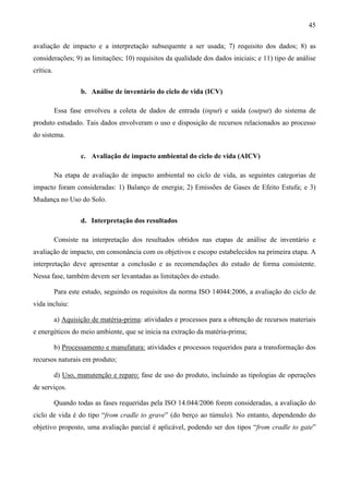 45

avaliação de impacto e a interpretação subsequente a ser usada; 7) requisito dos dados; 8) as
considerações; 9) as limitações; 10) requisitos da qualidade dos dados iniciais; e 11) tipo de análise
crítica.


                    b. Análise de inventário do ciclo de vida (ICV)

           Essa fase envolveu a coleta de dados de entrada (input) e saída (output) do sistema de
produto estudado. Tais dados envolveram o uso e disposição de recursos relacionados ao processo
do sistema.


                    c. Avaliação de impacto ambiental do ciclo de vida (AICV)

           Na etapa de avaliação de impacto ambiental no ciclo de vida, as seguintes categorias de
impacto foram consideradas: 1) Balanço de energia; 2) Emissões de Gases de Efeito Estufa; e 3)
Mudança no Uso do Solo.


                    d. Interpretação dos resultados

           Consiste na interpretação dos resultados obtidos nas etapas de análise de inventário e
avaliação de impacto, em consonância com os objetivos e escopo estabelecidos na primeira etapa. A
interpretação deve apresentar a conclusão e as recomendações do estudo de forma consistente.
Nessa fase, também devem ser levantadas as limitações do estudo.

           Para este estudo, seguindo os requisitos da norma ISO 14044:2006, a avaliação do ciclo de
vida incluiu:

           a) Aquisição de matéria-prima: atividades e processos para a obtenção de recursos materiais
e energéticos do meio ambiente, que se inicia na extração da matéria-prima;

           b) Processamento e manufatura: atividades e processos requeridos para a transformação dos
recursos naturais em produto;

           d) Uso, manutenção e reparo: fase de uso do produto, incluindo as tipologias de operações
de serviços.

           Quando todas as fases requeridas pela ISO 14.044/2006 forem consideradas, a avaliação do
ciclo de vida é do tipo “from cradle to grave” (do berço ao túmulo). No entanto, dependendo do
objetivo proposto, uma avaliação parcial é aplicável, podendo ser dos tipos “from cradle to gate”
 