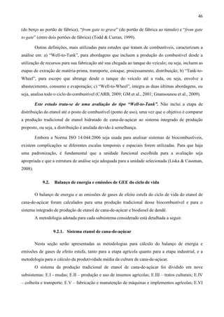 46

(do berço ao portão de fábrica), “from gate to grave” (do portão de fábrica ao túmulo) e “from gate
to gate” (entre dois portões de fábrica) (Todd & Curran, 1999).

         Outras definições, mais utilizadas para estudos que tratam de combustíveis, caracterizam a
análise em: a) “Well-to-Tank”, para abordagens que incluem a produção do combustível desde a
utilização de recursos para sua fabricação até sua chegada ao tanque do veículo; ou seja, incluem as
etapas de extração de matéria-prima, transporte, estoque, processamento, distribuição; b) “Tank-to-
Wheel”, para escopo que abrange desde o tanque do veículo até a roda, ou seja, envolve a
abastecimento, consumo e evaporação; c) “Well-to-Wheel”, integra as duas últimas abordagens, ou
seja, analisa todo o ciclo do combustível (CARB, 2009; GM et al., 2001; Gnansounou et al., 2009).

         Este estudo trata-se de uma avaliação do tipo “Well-to-Tank”. Não inclui a etapa de
distribuição do etanol até o posto de combustível (ponto de uso), uma vez que o objetivo é comparar
a produção tradicional de etanol hidratado de cana-de-açúcar ao sistema integrado de produção
proposto, ou seja, a distribuição é anulada devido à semelhança.

         Embora a Norma ISO 14.044:2006 seja usada para analisar sistemas de biocombustíveis,
existem complicações se diferentes escalas temporais e espaciais forem utilizadas. Para que haja
uma padronização, é fundamental que a unidade funcional escolhida para a avaliação seja
apropriada e que a estrutura de análise seja adequada para a unidade selecionada (Liska & Cassman,
2008).


             9.2.   Balanço de energia e emissões de GEE do ciclo de vida

         O balanço de energia e as emissões de gases de efeito estufa do ciclo de vida do etanol de
cana-de-açúcar foram calculados para uma produção tradicional desse biocombustível e para o
sistema integrado de produção de etanol de cana-de-açúcar e biodiesel de dendê.
         A metodologia adotada para cada subsistema considerado está detalhada a seguir.


                    9.2.1. Sistema etanol de cana-de-açúcar

         Nesta seção serão apresentadas as metodologias para cálculo do balanço de energia e
emissões de gases de efeito estufa, tanto para a etapa agrícola quanto para a etapa industrial, e a
metodologia para o cálculo da produtividade média da cultura de cana-de-açúcar.
         O sistema da produção tradicional de etanol de cana-de-açúcar foi dividido em nove
subsistemas: E.I - mudas; E.II – produção e uso de insumos agrícolas; E.III – tratos culturais; E.IV
– colheita e transporte; E.V – fabricação e manutenção de máquinas e implementos agrícolas; E.VI
 