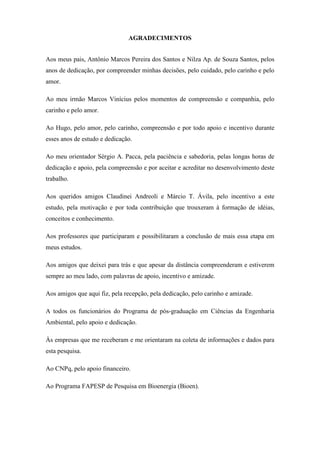 AGRADECIMENTOS


Aos meus pais, Antônio Marcos Pereira dos Santos e Nilza Ap. de Souza Santos, pelos
anos de dedicação, por compreender minhas decisões, pelo cuidado, pelo carinho e pelo
amor.

Ao meu irmão Marcos Vinícius pelos momentos de compreensão e companhia, pelo
carinho e pelo amor.

Ao Hugo, pelo amor, pelo carinho, compreensão e por todo apoio e incentivo durante
esses anos de estudo e dedicação.

Ao meu orientador Sérgio A. Pacca, pela paciência e sabedoria, pelas longas horas de
dedicação e apoio, pela compreensão e por aceitar e acreditar no desenvolvimento deste
trabalho.

Aos queridos amigos Claudinei Andreoli e Márcio T. Ávila, pelo incentivo a este
estudo, pela motivação e por toda contribuição que trouxeram à formação de idéias,
conceitos e conhecimento.

Aos professores que participaram e possibilitaram a conclusão de mais essa etapa em
meus estudos.

Aos amigos que deixei para trás e que apesar da distância compreenderam e estiverem
sempre ao meu lado, com palavras de apoio, incentivo e amizade.

Aos amigos que aqui fiz, pela recepção, pela dedicação, pelo carinho e amizade.

A todos os funcionários do Programa de pós-graduação em Ciências da Engenharia
Ambiental, pelo apoio e dedicação.

Às empresas que me receberam e me orientaram na coleta de informações e dados para
esta pesquisa.

Ao CNPq, pelo apoio financeiro.

Ao Programa FAPESP de Pesquisa em Bioenergia (Bioen).
 
