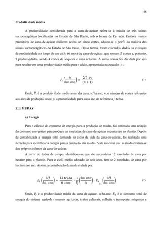 48


Produtividade média

       A produtividade considerada para a cana-de-açúcar refere-se à média de três usinas
sucroenergéticas localizadas no Estado de São Paulo, sob o bioma de Cerrado. Embora muitos
produtores de cana-de-açúcar realizem acima de cinco cortes, adotou-se o perfil da maioria das
usinas sucroenergéticas do Estado de São Paulo. Dessa forma, foram coletados dados da evolução
de produtividade ao longo de um ciclo (6 anos) de cana-de-açúcar, que somam 5 cortes e, portanto,
5 produtividades, sendo 4 cortes de soqueira e uma reforma. A soma dessas foi dividida por seis
para resultar em uma produtividade média para o ciclo, apresentada na equação (1).


                                      ‫ܿݐ‬        ∑௡ ‫݌‬௝
                                  ܲ൬        ൰=
                                                 ଵ
                                  ௖
                                    ℎܽ. ܽ݊‫݋‬    (݊ + 1)
                                                                                                (1)



       Onde, Pc é a produtividade média anual da cana, tc/ha.ano; n, o número de cortes referentes
aos anos de produção, anos; p, a produtividade para cada ano de referência j, tc/ha.

E.I: MUDAS

       a) Energia

       Para o cálculo do consumo de energia para a produção de mudas, foi estimada uma relação
do consumo energético para produzir as toneladas de cana-de-açúcar necessárias ao plantio. Depois
de contabilizada a energia total demanda no ciclo de vida da cana-de-açúcar, foi realizada uma
iteração para identificar a energia para a produção das mudas. Vale salientar que as mudas tratam-se
dos próprios colmos da cana-de-açúcar.
       A partir de dados de campo, identificou-se que são necessárias 12 toneladas de cana por
hectare para o plantio. Para o ciclo médio adotado de seis anos, tem-se 2 toneladas de cana por
hectare por ano. Assim, a contribuição da muda é dada por:


                       ‫ܬܯ‬       12 ‫/ܿݐ‬ℎܽ 1 ℎܽ. ܽ݊‫݋‬            ‫ܬܯ‬
                 ‫ܧ‬ூ ൬        ൰=          ∙ ൬       ൰ ∙ ‫ܧ‬௔ ൬         ൰
                     ℎܽ. ܽ݊‫݋‬     6 ܽ݊‫ݏ݋‬   ܲ௖ ‫ܿݐ‬          ௧ଵ ℎܽ. ܽ݊‫݋‬
                                                                                                (2)



       Onde, ܲ é a produtividade média da cana-de-açúcar, tc/ha.ano; ‫ܧ‬௔ é o consumo total de
              ௖

energia do sistema agrícola (insumos agrícolas, tratos culturais, colheita e transporte, máquinas e
 
