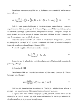 50

       Dessa forma, o consumo energético para os fertilizantes, em termos de MJ por hectare por
ano, é dado por:


                 ‫ܬܯ‬                 1                                           4
        ‫ܧ‬ூூ.೑ ൬        ൰ = ൜൬‫ܣ‬௙,௖௣ ∙ ൰ + ቂ൫‫ܣ‬௙,௖௦ ∙ ‫ܥ‬௩ ൯ + ቀ‫ܣ‬௙,௖௦ ∙ (1 − ‫ܥ‬௩ )ቁቃ ∙ ൠ ∙ ‫ܧܫ‬௙
               ℎܽ. ܽ݊‫݋‬              6                                           6
                                                                                                (5)




       Onde f, é cada um dos fertilizantes; cp e cs correspondem à cana-planta e à cana-soca,
respectivamente; A é taxa de aplicação do fertilizante f, kgf/ha.ano; e IE é a intensidade energética
do fertilizante f, (MJ/kgf). O primeiro termo entre parênteses se refere à cana-planta, ou seja, ela
ocorre uma vez no ciclo de seis anos. O segundo termo, entre colchetes, se refere à cana-soca, ou
seja, ela ocorre quatro vezes no ciclo de seis anos.
       Os insumos agrícolas utilizados para a cultura de cana-de-açúcar são o potássio (K), fósforo
(P), nitrogênio (N), calcário (CaCO3), glifosato e carbofuran. Seus fatores de intensidade energética
foram referenciados do software Simapro (Simapro, 2008).
       A demanda energética atribuída aos pesticidas é dada por:


                                           ‫ܬܯ‬
                                  ‫ܧ‬ூூ.೛ ൬        ൰ = ‫ܣ‬௣ ∙ ‫ܧܫ‬௣
                                         ℎܽ. ܽ݊‫݋‬
                                                                                                (6)




       Sendo A, a taxa de aplicação dos pesticidas p, kgp/ha.ano; e IE a intensidade energética do
pesticida p, (MJ/kgp).

       b) Emissões de GEE

       As emissões de GEE para a utilização dos insumos agrícolas (GEEi), em termos de CO2e por
hectare por ano, é dada por:


                                  ݇݃‫ܱܥ‬ଶ ݁
                         ‫ܧܧܩ‬௜ ൬           ൰ = ൣ൫‫ܧܨ‬௜,௣ + ‫ܧܨ‬௜,௨ ൯ ∙ (‫ܣ‬௜ )൧
                                  ℎܽ. ܽ݊‫݋‬
                                                                                                (7)




       Onde, FE, é o fator de emissão do insumo i, kg CO2e/kgi; p e u indica que FE refere-se à
produção e uso, respectivamente; A é taxa de aplicação do insumo i, kgi/ha.ano.
       O segundo termo entre colchetes da equação (7) (FEi,u) é válido somente para o caso do
nitrogênio e do calcário, uma vez que o uso desses insumos químicos liberam, por volatilização,
nitrogênio e carbono na forma gasosa, respectivamente.
 