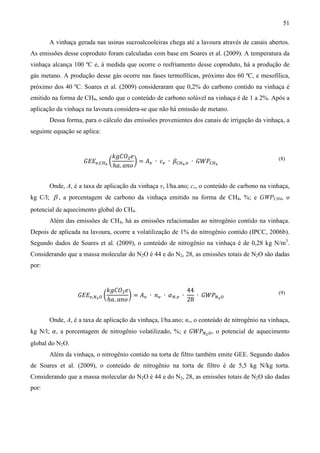 51

       A vinhaça gerada nas usinas sucroalcooleiras chega até a lavoura através de canais abertos.
As emissões desse coproduto foram calculadas com base em Soares et al. (2009). A temperatura da
vinhaça alcança 100 ºC e, à medida que ocorre o resfriamento desse coproduto, há a produção de
gás metano. A produção desse gás ocorre nas fases termofílicas, próximo dos 60 ºC, e mesofílica,
próximo dos 40 ºC. Soares et al. (2009) consideraram que 0,2% do carbono contido na vinhaça é
emitido na forma de CH4, sendo que o conteúdo de carbono solúvel na vinhaça é de 1 a 2%. Após a
aplicação da vinhaça na lavoura considera-se que não há emissão de metano.
       Dessa forma, para o cálculo das emissões provenientes dos canais de irrigação da vinhaça, a
seguinte equação se aplica:


                                 ݇݃‫ܱܥ‬ଶ ݁
                    ‫ܧܧܩ‬௩,஼ுర ൬           ൰ = ‫ܣ‬௩ ∙ ܿ௩ ∙ ߚ஼ுర ,௩ ∙ ‫ܹܲܩ‬஼ுర
                                 ℎܽ. ܽ݊‫݋‬
                                                                                               (8)




       Onde, A, é a taxa de aplicação da vinhaça v, l/ha.ano; cv, o conteúdo de carbono na vinhaça,
kg C/l; β , a porcentagem de carbono da vinhaça emitido na forma de CH4, %; e GWPCH4, o
potencial de aquecimento global do CH4.
       Além das emissões de CH4, há as emissões relacionadas ao nitrogênio contido na vinhaça.
Depois de aplicada na lavoura, ocorre a volatilização de 1% do nitrogênio contido (IPCC, 2006b).
Segundo dados de Soares et al. (2009), o conteúdo de nitrogênio na vinhaça é de 0,28 kg N/m3.
Considerando que a massa molecular do N2O é 44 e do N2, 28, as emissões totais de N2O são dadas
por:


                             ݇݃‫ܱܥ‬ଶ ݁                       44
                  ‫ܧܧܩ‬௩,ேమ ை ൬         ൰ = ‫ܣ‬௩ ∙ ݊௩ ∙ ߙே,௩ ∙    ∙ ‫ܹܲܩ‬ேమ ை
                              ℎܽ. ܽ݊‫݋‬                      28
                                                                                               (9)




       Onde, A, é a taxa de aplicação da vinhaça, l/ha.ano; nv, o conteúdo de nitrogênio na vinhaça,
kg N/l; ߙ, a porcentagem de nitrogênio volatilizado, %; e ‫ܹܲܩ‬ேమ ை , o potencial de aquecimento
global do N2O.
       Além da vinhaça, o nitrogênio contido na torta de filtro também emite GEE. Segundo dados
de Soares et al. (2009), o conteúdo de nitrogênio na torta de filtro é de 5,5 kg N/kg torta.
Considerando que a massa molecular do N2O é 44 e do N2, 28, as emissões totais de N2O são dadas
por:
 