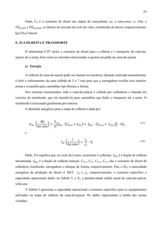 53

       Onde, Cd é o consumo de diesel nas etapas de cana-planta, cp, e cana-soca, cs, l/ha; e
‫ܧܨ‬ௗ,஺஼௏ e ‫ܧܨ‬ௗ,௖௢௠௕. , os fatores de emissão do ciclo de vida e combustão do diesel, respectivamente,
kg CO2e/l diesel.

E. IV:COLHEITA E TRANSPORTE

       O subsistema E.IV inclui o consumo de diesel para a colheita e o transporte da cana-de-
açúcar até a usina, bem como as emissões relacionadas à queima da palha da cana-de-açúcar.

       a) Energia

       A colheita da cana-de-açúcar pode ser manual ou mecânica. Quando realizada manualmente,
é feito o enleiramento da cana colhida de 5 a 7 ruas para que a carregadora recolha essa matéria-
prima e a transfira para caminhões tipo Romeu e Julieta.
       Nos sistemas mecanizados, toda a cana-de-açúcar é colhida por colhedoras e lançada em
veículos de transbordo, que irá transferi-la para caminhões que farão o transporte até a usina. O
transbordo é tracionado geralmente por tratores.
       A demanda energética para a etapa de colheita é dada por:


                     ‫ܬܯ‬       5
             ‫ܧ‬ூ௏೎ ൬        ൰ = ൣ݂ ∙ ൫‫ܥ‬ௗ,௖௢ + ‫ܥ‬ௗ,௧ ൯ + ݂ ∙ ൫‫ܥ‬ௗ,௖௔ + ‫ܥ‬ௗ,௥௃ ൯൧ ∙ ‫ܧܫ‬ௗ
                   ℎܽ. ܽ݊‫݋‬    6 ௠௘                     ௠௔
                                                                                               (13)


       e

                                          ݈       ܿ௘
                                   ‫ܥ‬ௗ ൬        ൰=    ∙ ܲ
                                       ℎܽ. ܽ݊‫݋‬    ܿ௢ ௖
                                                                                               (14)




       Onde, 5/6 significa que, no ciclo de 6 anos, ocorreram 5 colheitas; ݂ é a fração de colheita
                                                                            ௠௘

mecanizada; ݂ é a fração de colheita manual; Cd,co, Cd,t, Cd,ca, Cd,rJ são o consumo de diesel da
             ௠௔

colhedora, transbordo, carregadora e reboque de Julieta, respectivamente, l/ha; e IEd, a intensidade
energética da produção do diesel d, MJ/l; ܿ௘ e ܿ௢ , respectivamente, o consumo específico e
capacidade operacional dados na Tabela 5; e ܲ , a produtividade média anual de cana-de-açúcar,
                                             ௖

tc/ha.ano.
       A Tabela 5 apresenta a capacidade operacional e consumo específico para os equipamentos
utilizados na etapa de colheita da cana-de-açúcar. Os dados representam a média das usinas
visitadas.
 