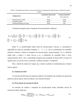 54

      Tabela 5. Capacidade operacional e consumo específico dos equipamentos utilizados para a colheita da cana-de-
                                                      açúcar.

                                                                Capacidade Operacional       Consumo Específico
           Equipamentos
                                                                         (t/h)                  (litros diesel/h)

         Colhedora Case A 7000                                          45,00                        38,00
         Carregadora Santal                                             60,00                        10,00
         Transbordo/Reboque de Julieta                                  40,00                         9,00


         A demanda energética para o transporte da cana-de-açúcar é dada por:



 ‫ܧ‬ூ௏ ௧ ቀ          ቁ = ቊ ቈ݂௧ ∙ ቆ ೎ ∙ ݀ ∙ ቀ    + ఓ ቁቇ቉   + ቈ݂ ∙ ቆ ೎ ∙ ݀ ∙ ቀ      + ఓ ቁቇ቉   + ቈ݂௥௃ ∙
            ெ௃                 ௉          1    1                  ௉         1    1
         ௛௔.௔௡௢                ௖೎        μch               ௥      ௖೎       μch
                                                v                                 v


ቆ஼ ∙ ݀     ∙ ቀμ + ఓ ቁቇ቉ቋ ∙ ଺ ∙ IEd
 ௉೎            1  1        ହ
                                                                                                                    (15)

  ೎            ch  v




         Onde, Pc é a produtividade média anual de cana-de-açúcar, t/ha.ano; ܿ௖ corresponde à
capacidade de carga do caminhão, toneladas; ft ,                 fr e frJ são as contribuições do treminhão,


média entre o campo e a usina, km; μch e ߤv , o rendimento do caminhão cheio e vazio,
rodotrem e Romeu e Julieta no transporte da cana-de-açúcar, respectivamente, %; d, a distância


respectivamente, km/l; e IEd, a intensidade energética para produção do diesel, MJ/l. O termo 5/6
significa que, no ciclo de 6 anos, ocorreram 5 colheitas, portanto, 5 transportes.
                                                       ௉೎
                                                       ஼೎
         Para o cálculo do número de viagens,               , o número resultante é arredondado para o número

inteiro superior.

         b) Emissões de GEE

         As emissões de GEE para nas etapas de colheita e de transporte são resultantes da queima da
palha da cana-de-açúcar, antes da colheita, e do consumo de diesel.

         b.1) Proveniente do consumo de diesel

         As emissões da colheita e transporte da cana-de-açúcar foram calculadas através do
consumo de diesel, dadas por:

                                       ݇݃‫ܱܥ‬ଶ ݁
                          ‫ܧܧܩ‬ூ௏೎,೟ ൬           ൰ = ‫ܥ‬ௗ ∙ ൫‫ܧܨ‬ௗ,஺஼௏ + ‫ܧܨ‬ௗ,௖௢௠௕. ൯
                                       ℎܽ. ܽ݊‫݋‬
                                                                                                                    (16)
 