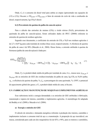 55

       Onde, Cd é o consumo de diesel total para ambas as etapas (apresentado nas equações de
(13) a (15)), l/ha.ano; e ‫ܧܨ‬ௗ,஺஼௏ e ‫ܧܨ‬ௗ,௖௢௠௕. , o fator de emissão do ciclo de vida e combustão do
diesel, respectivamente, kg CO2e/l diesel.

       b.2) Proveniente da queima da palha da cana-de-açúcar

       Para o cálculo das emissões de metano (CH4) e óxido nitroso (N2O), provenientes da
queimada da palha de cana-de-açúcar, foram utilizados dados do IPCC (2006b) referente às
emissões de queima de resíduos agrícolas.
       Segundo esse documento, o coeficiente de emissão do CH4 e N2O nos resíduos agrícolas é
de 2,7 e 0,07 kg para cada tonelada de resíduo (base seca), respectivamente. A eficiência de queima
da palha de cana é de 90% (Macedo et al., 2004). Dessa forma, a emissão atribuída à queima da
biomassa (palha da cana-de-açúcar) é dada por:


          ݇݃‫ܱܥ‬ଶ ݁
 ‫ܧܧܩ‬ூ௑೛೎ ൬         ൰
           ℎܽ. ܽ݊‫݋‬
                = ൣ൫ܲ௣ ∙ ߛ஼ுర ,௣௖ ∙ ‫ܹܲܩ‬஼ுర ൯ + ൫ܲ௣ ∙ ߛேమ ை,௣௖ ∙ ‫ܹܲܩ‬ேమ ை ൯൧ ∙ ߟ௤ ∙ ݂௖௤ ∙ ܲ
                                                                                                (17)
                                                                                         ௖




       Onde, Pp é a produtividade média de palha por tonelada de cana, t/t.c., massa seca; ߛ஼ுర ,௣௖ e
ߛேమ ை,௣௖ são as emissões de GEE dos resíduos/toneladas de palha de cana, kg CH4 ou N2O/t palha;
η q , a eficiência da queima da palha, %; fcq, a porcentagem de cana queimada, %; GWP, o potencial
de aquecimento global dos gases; e Pc, a produtividade média de cana, tc/ha.ano.

E.V: FABRICAÇÃO E MANUTENÇÃO DE MÁQUINAS E IMPLEMENTOS AGRÍCOLAS

       Esse subsistema inclui a energia demandada e as emissões de GEE atribuídas à fabricação,
manutenção e reparos de tratores, caminhão e implementos agrícolas. A metodologia foi adaptada
de Boddey et al. (2008) e Macedo et al. (2004).

       a) Energia e emissões de GEE

       O cálculo de emissões e demanda energética referente à produção dos tratores, caminhão e
implementos incluem o consumo total de aço e a manutenção. A proporção de aço inoxidável, em
massa, considerada para cada um dos maquinários foi de 82% e 94%, para os tratores e caminhões,
 