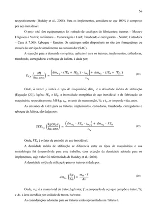 56

respectivamente (Boddey et al., 2008). Para os implementos, considera-se que 100% é composto
por aço inoxidável.
       O peso total dos equipamentos foi retirado de catálogos de fabricantes: tratores – Massey
Ferguson e Valtra; caminhões – Volkswagen e Ford; transbordo e carregadora – Santal; Colhedora
– Case A 7.000; Reboque – Randon. Os catálogos estão disponíveis no site dos fornecedores ou
através do serviço de atendimento ao consumidor (SAC).
       A equação para a demanda energética, aplicável para os tratores, implementos, colhedoras,
transbordo, carregadoras e reboque de Julieta, é dada por:



                    ‫ܬܯ‬        ቂ݀݉௨ ೤ ∙ (‫ܧܫ‬௔ + ‫ܧܫ‬௙೤ ) ∙ ܿ௠೤ ቃ + ݀݉௨೤ ∙ (‫ܧܫ‬௔ + ‫ܧܫ‬௙೤ )
         ‫ܧ‬௏,௬ ൬           ൰ =
                  ℎܽ. ܽ݊‫݋‬                               ‫ݐ‬௩೤
                                                                                               (18)




       Onde, o índice y indica o tipo de maquinário; ݀݉௨ é a densidade média de utilização
(Equação (20)), kg/ha; ‫ܧܫ‬௔ e ‫ܧܫ‬௙ , a intensidade energética do aço inoxidável e da fabricação do
maquinário, respectivamente, MJ/kg; ܿ௠ , o custo de manutenção, %; e ‫ݐ‬௩ , o tempo de vida, anos.
       As emissões de GEE para os tratores, implementos, colhedoras, transbordo, carregadoras e
reboque de Julieta, são dadas por:



                              ݇݃‫ܱܥ‬ଶ ݁     ቀ݀݉௨೤ ∙ ‫ܧܨ‬௔ ∙ ܿ௠೤ ቁ + ݀݉௨೤ ∙ ‫ܧܨ‬௔
                   ‫ܧܧܩ‬௏ ௬ ൬           ൰ =
                              ℎܽ. ܽ݊‫݋‬                    ‫ݐ‬௩೤
                                                                                               (19)




       Onde, ‫ܧܨ‬௔ é o fator de emissão do aço inoxidável.
       A densidade média de utilização se diferencia entre os tipos de maquinários e sua
metodologia foi desenvolvida para este trabalho, com exceção da densidade adotada para os
implementos, cujo valor foi referenciado de Boddey et al. (2008).
       A densidade média de utilização para os tratores é dada por:


                                            ݇݃   ݉௧௧ ∙ ݂
                                      ݀݉௨೟ ൬ ൰ =
                                            ℎܽ    ‫ݏܣ‬
                                                                                               (20)




       Onde, ݉௧௧ é a massa total do trator, kg/trator; ݂, a proporção de aço que compõe o trator, %;
e As, a área atendida por unidade de trator, ha/trator.
       As considerações adotadas para os tratores estão apresentadas na Tabela 6.
 