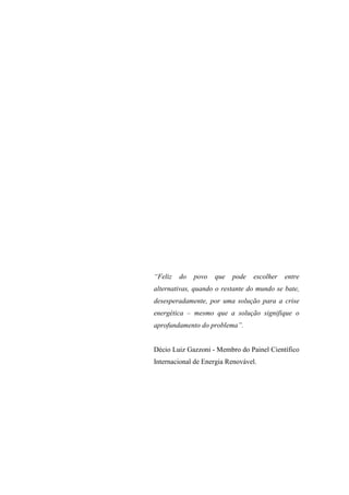 “Feliz   do   povo   que   pode   escolher   entre
alternativas, quando o restante do mundo se bate,
desesperadamente, por uma solução para a crise
energética – mesmo que a solução signifique o
aprofundamento do problema”.


Décio Luiz Gazzoni - Membro do Painel Científico
Internacional de Energia Renovável.
 