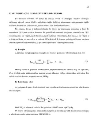 62


E. VII: FABRICAÇÃO E USO DE INSUMOS INDUSTRIAIS

       No processo industrial do etanol de cana-de-açúcar, os principais insumos químicos
utilizados são cal virgem (CaO), antibiótico, ácido fosfórico, dispersante, antiespumante, ácido
sulfúrico, bactericida, ciclo-hexano, dentre outros, além do óleo lubrificante.
       No entanto, devido à indisponibilidade de fatores de intensidade energética e fator de
emissão de GEE para todos os insumos, foi quantificada demanda energética e emissões de GEE
somente para a cal virgem, ácido fosfórico, ácido sulfúrico e lubrificante. Em massa, a cal virgem e
o ácido sulfúrico correspondem a mais de 90% do total de insumo químico utilizados na etapa
industrial (não inclui lubrificante), o que torna significativa a abordagem adotada.


       a) Energia
       A demanda energética para a produção dos insumos químicos e lubrificantes é dada por:


                                          ‫ܬܯ‬
                           ‫ܧ‬௏ூூ ௤,௟ ൬           ൰ = ෍ ݉௤,௟ ∙ ܲ ∙ ‫ܧܫ‬௤,௟
                                        ℎܽ. ܽ݊‫݋‬               ௖
                                                                                               (27)




       Onde q e l são os químicos e lubrificantes, respectivamente; m, a massa de q e l, kg/t cana;
Pc, a produtividade média anual de cana-de-açúcar, t/ha.ano; e IEq,l, a intensidade energética dos
químicos e lubrificantes, respectivamente, MJ/kg.

       b) Emissões de GEE

       As emissões de gases de efeito estufa para a produção dos insumos químicos e lubrificantes
são dadas por:


                                    ݇݃‫ܱܥ‬ଶ ݁
                        ‫ܧܧܩ‬௏ூூ ௤,௟ ൬         ൰ = ෍ ݉௤,௟ ∙ ܲ ∙ ‫ܧܨ‬௤,௟
                                     ℎܽ. ܽ݊‫݋‬               ௖
                                                                                               (28)




       Onde FEq,l é o fator de emissão dos químicos e lubrificantes, kg CO2e/kg.
       Os fatores adotados para a intensidade energética e emissões de GEE dos insumos químicos
e lubrificantes estão apresentados no APÊNDICE A.
 