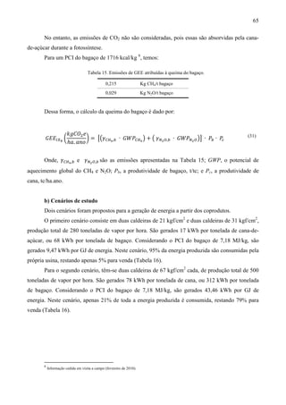 65

       No entanto, as emissões de CO2 não são consideradas, pois essas são absorvidas pela cana-
de-açúcar durante a fotossíntese.
       Para um PCI do bagaço de 1716 kcal/kg 8, temos:

                                    Tabela 15. Emissões de GEE atribuídas à queima do bagaço.

                                               0,215                  Kg CH4/t bagaço
                                               0,029                  Kg N2O/t bagaço


       Dessa forma, o cálculo da queima do bagaço é dado por:


                       ݇݃‫ܱܥ‬ଶ ݁
        ‫ܧܧܩ‬ூ௑್ ൬               ൰ = ൣ൫ߛ஼ுర ,௕ ∙ ‫ܹܲܩ‬஼ுర ൯ + ൫ ߛேమை,௕ ∙ ‫ܹܲܩ‬ேమ ை ൯൧ ∙ ܲ௕ ∙ ܲ
                       ℎܽ. ܽ݊‫݋‬                                                          ௖
                                                                                                (31)




       Onde, ߛ஼ுర ,௕ e ߛேమ ை,௕ são as emissões apresentadas na Tabela 15; GWP, o potencial de
aquecimento global do CH4 e N2O; Pb, a produtividade de bagaço, t/tc; e Pc, a produtividade de
cana, tc/ha.ano.


       b) Cenários de estudo
       Dois cenários foram propostos para a geração de energia a partir dos coprodutos.
       O primeiro cenário consiste em duas caldeiras de 21 kgf/cm2 e duas caldeiras de 31 kgf/cm2,
produção total de 280 toneladas de vapor por hora. São gerados 17 kWh por tonelada de cana-de-
açúcar, ou 68 kWh por tonelada de bagaço. Considerando o PCI do bagaço de 7,18 MJ/kg, são
gerados 9,47 kWh por GJ de energia. Neste cenário, 95% da energia produzida são consumidas pela
própria usina, restando apenas 5% para venda (Tabela 16).
       Para o segundo cenário, têm-se duas caldeiras de 67 kgf/cm2 cada, de produção total de 500
toneladas de vapor por hora. São gerados 78 kWh por tonelada de cana, ou 312 kWh por tonelada
de bagaço. Considerando o PCI do bagaço de 7,18 MJ/kg, são gerados 43,46 kWh por GJ de
energia. Neste cenário, apenas 21% de toda a energia produzida é consumida, restando 79% para
venda (Tabela 16).




       8
           Informação cedida em visita a campo (fevereiro de 2010).
 