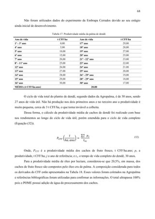 68

          Não foram utilizados dados do experimento da Embrapa Cerrados devido ao seu estágio
ainda inicial de desenvolvimento.

                               Tabela 17. Produtividade média da palma de dendê.

Ano de vida                         t CFF/ha            Ano de vida                 t CFF/ha
1º - 3º ano                           0,00              17º ano                       29,00
4º ano                                5,00              18º ano                       28,00
5º ano                               10,00              19º ano                       27,00
6º ano                               15,00              20º ano                       25,00
7º ano                               20,00              21º - 22º ano                 23,00
8º - 11º ano                         25,00              23º ano                       22,00
12º ano                              26,00              24º ano                       21,00
13º ano                              27,00              25º ano                       20,00
14º ano                              28,00              26º - 29º ano                 19,00
15º ano                              29,00              28º - 29º ano                 18,00
16º ano                              30,00              30º ano                       17,00
MÉDIA (t CFF/ha.ano)                                              20,00


          O ciclo de vida total do plantio de dendê, segundo dados da Agropalma, é de 30 anos, sendo
27 anos de vida útil. Não há produção nos dois primeiros anos e no terceiro ano a produtividade é
muito pequena, cerca de 3 t CFF/ha, o que torna inviável a colheita.
          Dessa forma, o cálculo da produtividade média de cachos de dendê foi realizado com base
nos rendimentos ao longo do ciclo de vida útil, porém estendida para o ciclo de vida completo
(Equação (32)).


                                                ‫ݐ‬       ∑௡ ‫݌‬௝
                                   ܲ஼ிி ൬            ൰=
                                                         ଵ
                                             ℎܽ. ܽ݊‫݋‬     ‫ݐ‬௩௖
                                                                                               (32)




          Onde, PCFF é a produtividade média dos cachos de fruto fresco, t CFF/ha.ano; p, a
produtividade, t CFF/ha; j o ano de referência; e tvc o tempo de vida completo do dendê, 30 anos.
          Para a produtividade média de óleo por hectare, considerou-se que 20,5%, em massa, dos
cachos de fruto fresco são compostos pelo óleo cru de palma. A composição considerada para todos
os derivados do CFF estão apresentados na Tabela 18. Esses valores foram coletados na Agropalma
e referências bibliográficas foram utilizadas para confirmar as informações. O total ultrapassa 100%
pois o POME possui adição de água do processamento dos cachos.
 