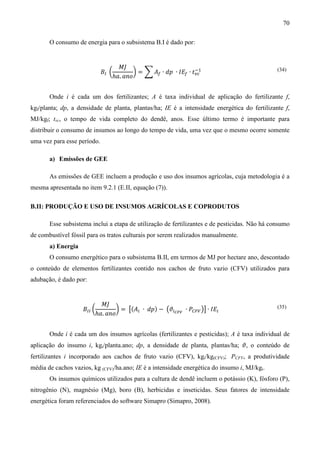 70

       O consumo de energia para o subsistema B.I é dado por:


                                   ‫ܬܯ‬
                             ‫ܤ‬ூ ൬        ൰ = ෍ ‫ܣ‬௙ ∙ ݀‫ܧܫ ∙ ݌‬௙ ∙ ‫ݐ‬௩௖
                                                                ିଵ
                                 ℎܽ. ܽ݊‫݋‬
                                                                                               (34)




       Onde i é cada um dos fertilizantes; A é taxa individual de aplicação do fertilizante f,
kgf/planta; dp, a densidade de planta, plantas/ha; IE é a intensidade energética do fertilizante f,
MJ/kgf; tvc, o tempo de vida completo do dendê, anos. Esse último termo é importante para
distribuir o consumo de insumos ao longo do tempo de vida, uma vez que o mesmo ocorre somente
uma vez para esse período.

       a) Emissões de GEE

       As emissões de GEE incluem a produção e uso dos insumos agrícolas, cuja metodologia é a
mesma apresentada no item 9.2.1 (E.II, equação (7)).

B.II: PRODUÇÃO E USO DE INSUMOS AGRÍCOLAS E COPRODUTOS

       Esse subsistema inclui a etapa de utilização de fertilizantes e de pesticidas. Não há consumo
de combustível fóssil para os tratos culturais por serem realizados manualmente.
       a) Energia
       O consumo energético para o subsistema B.II, em termos de MJ por hectare ano, descontado
o conteúdo de elementos fertilizantes contido nos cachos de fruto vazio (CFV) utilizados para
adubação, é dado por:


                           ‫ܬܯ‬
                    ‫ܤ‬ூூ ൬        ൰ = ൣ(‫ܣ‬௜ ∙ ݀‫ − )݌‬൫ߴ௜಴ಷೇ ∙ ܲ஼ி௏ ൯൧ ∙ ‫ܧܫ‬௜
                         ℎܽ. ܽ݊‫݋‬
                                                                                               (35)




       Onde i é cada um dos insumos agrícolas (fertilizantes e pesticidas); A é taxa individual de
aplicação do insumo i, kgi/planta.ano; dp, a densidade de planta, plantas/ha; ߴ, o conteúdo de
fertilizantes i incorporado aos cachos de fruto vazio (CFV), kgi/kg(CFV); PCFV, a produtividade
média de cachos vazios, kg (CFV)/ha.ano; IE é a intensidade energética do insumo i, MJ/kgi.
       Os insumos químicos utilizados para a cultura de dendê incluem o potássio (K), fósforo (P),
nitrogênio (N), magnésio (Mg), boro (B), herbicidas e inseticidas. Seus fatores de intensidade
energética foram referenciados do software Simapro (Simapro, 2008).
 