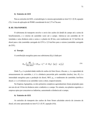 71


       b) Emissões de GEE

       Para as emissões de GEE, a metodologia é a mesma apresentada no item 9.2.1 (E.II, equação
(7)). A taxa de aplicação de POME considerada foi de 2,75 m3/ha.ano.

B. III: TRANSPORTE

       O subsistema de transporte envolve o envio dos cachos de dendê do campo até a usina de
beneficiamento, e o retorno do caminhão vazio até o campo. Adotou-se um caminhão de 10
toneladas e uma distância entre a usina e o plantio de 40 km, com rendimento de 3,5 km/litro de
diesel para a ida (caminhão carregado de CFV) e 2,5 km/litro para o retorno (caminhão carregado
de CFF).

       a) Energia

       A contribuição energética para esse subsistema (BIII) é dada por:


                             ‫ܬܯ‬
                  ‫ܤ‬ூூூ ൬           ൰ = (ܲ஼ிி ∙ ܿ௖ ∙ ݀ ∙ ‫ܧܫ‬ௗ ) ∙ ൫ߤ௖,௩ ∙ ߤ௖,௖௛ ൯
                                                ିଵ                ିଵ     ିଵ
                           ℎܽ. ܽ݊‫݋‬
                                                                                               (36)




       Onde PCFF é a produtividade média de cachos de fruto fresco, t/ha.ano; cc é a capacidade de
armazenamento do caminhão, t; d é a distância percorrida pelo caminhão (trecho), km; IEd é a
intensidade energética para a produção do diesel, MJ/l; ߤ௖ , o rendimento do caminhão, km/litros
diesel; e v e ch referem-se ao caminhão vazio e cheio, respectivamente.
       Na Empresa Agropalma, os dois primeiros complexos agroindustriais foram projetados para
um raio de até 10 km de distância entre a indústria e o campo. No entanto, nos plantios seguintes, a
empresa optou por concentrar as indústrias, aumentando a distância até o campo.

       b) Emissões de GEE

       As emissões do transporte dos cachos de fruto foram calculadas através do consumo de
diesel, tal como apresentado no item 9.2.1 (E.IV, equação (16)).
 
