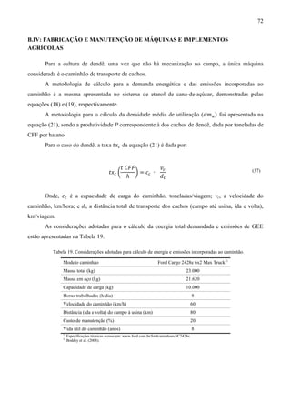 72


B.IV: FABRICAÇÃO E MANUTENÇÃO DE MÁQUINAS E IMPLEMENTOS
AGRÍCOLAS

       Para a cultura de dendê, uma vez que não há mecanização no campo, a única máquina
considerada é o caminhão de transporte de cachos.
       A metodologia de cálculo para a demanda energética e das emissões incorporadas ao
caminhão é a mesma apresentada no sistema de etanol de cana-de-açúcar, demonstradas pelas
equações (18) e (19), respectivamente.
       A metodologia para o cálculo da densidade média de utilização (݀݉௨ ) foi apresentada na
equação (21), sendo a produtividade P correspondente à dos cachos de dendê, dada por toneladas de
CFF por ha.ano.
       Para o caso do dendê, a taxa ‫ݔݐ‬௖ da equação (21) é dada por:


                                                     ‫ܨܨܥ ݐ‬          ‫ݒ‬௖
                                             ‫ݔݐ‬௖ ൬         ൰ = ܿ௖ ∙
                                                        ℎ           ݀௧
                                                                                                            (37)




       Onde, ܿ௖ é a capacidade de carga do caminhão, toneladas/viagem; vc, a velocidade do
caminhão, km/hora; e dt, a distância total de transporte dos cachos (campo até usina, ida e volta),
km/viagem.
       As considerações adotadas para o cálculo da energia total demandada e emissões de GEE
estão apresentadas na Tabela 19.

          Tabela 19. Considerações adotadas para cálculo de energia e emissões incorporadas ao caminhão.

               Modelo caminhão                                           Ford Cargo 2428e 6x2 Max Truck1)
               Massa total (kg)                                                           23.000
               Massa em aço (kg)                                                          21.620
               Capacidade de carga (kg)                                                   10.000
               Horas trabalhadas (h/dia)                                                        8
               Velocidade do caminhão (km/h)                                                60
               Distância (ida e volta) do campo à usina (km)                                80
               Custo de manutenção (%)                                                      20
               Vida útil do caminhão (anos)                                                     8
               1)
                    Especificações técnicas acesso em: www.ford.com.br/fordcaminhoes/#C2428e.
               2)
                    Boddey et al. (2008).
 
