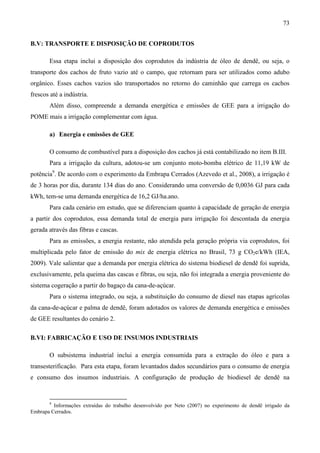 73


B.V: TRANSPORTE E DISPOSIÇÃO DE COPRODUTOS

       Essa etapa inclui a disposição dos coprodutos da indústria de óleo de dendê, ou seja, o
transporte dos cachos de fruto vazio até o campo, que retornam para ser utilizados como adubo
orgânico. Esses cachos vazios são transportados no retorno do caminhão que carrega os cachos
frescos até a indústria.
       Além disso, compreende a demanda energética e emissões de GEE para a irrigação do
POME mais a irrigação complementar com água.

       a) Energia e emissões de GEE

       O consumo de combustível para a disposição dos cachos já está contabilizado no item B.III.
       Para a irrigação da cultura, adotou-se um conjunto moto-bomba elétrico de 11,19 kW de
potência9. De acordo com o experimento da Embrapa Cerrados (Azevedo et al., 2008), a irrigação é
de 3 horas por dia, durante 134 dias do ano. Considerando uma conversão de 0,0036 GJ para cada
kWh, tem-se uma demanda energética de 16,2 GJ/ha.ano.
       Para cada cenário em estudo, que se diferenciam quanto à capacidade de geração de energia
a partir dos coprodutos, essa demanda total de energia para irrigação foi descontada da energia
gerada através das fibras e cascas.
       Para as emissões, a energia restante, não atendida pela geração própria via coprodutos, foi
multiplicada pelo fator de emissão do mix de energia elétrica no Brasil, 73 g CO2e/kWh (IEA,
2009). Vale salientar que a demanda por energia elétrica do sistema biodiesel de dendê foi suprida,
exclusivamente, pela queima das cascas e fibras, ou seja, não foi integrada a energia proveniente do
sistema cogeração a partir do bagaço da cana-de-açúcar.
       Para o sistema integrado, ou seja, a substituição do consumo de diesel nas etapas agrícolas
da cana-de-açúcar e palma de dendê, foram adotados os valores de demanda energética e emissões
de GEE resultantes do cenário 2.

B.VI: FABRICAÇÃO E USO DE INSUMOS INDUSTRIAIS

       O subsistema industrial inclui a energia consumida para a extração do óleo e para a
transesterificação. Para esta etapa, foram levantados dados secundários para o consumo de energia
e consumo dos insumos industriais. A configuração de produção de biodiesel de dendê na


       9
         Informações extraídas do trabalho desenvolvido por Neto (2007) no experimento de dendê irrigado da
Embrapa Cerrados.
 