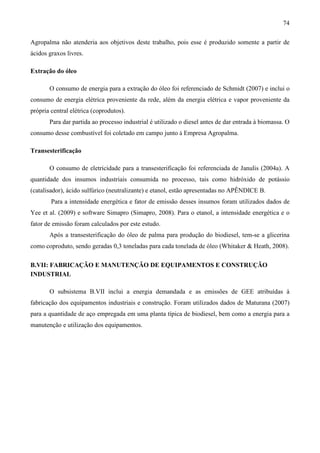 74

Agropalma não atenderia aos objetivos deste trabalho, pois esse é produzido somente a partir de
ácidos graxos livres.

Extração do óleo

       O consumo de energia para a extração do óleo foi referenciado de Schmidt (2007) e inclui o
consumo de energia elétrica proveniente da rede, além da energia elétrica e vapor proveniente da
própria central elétrica (coprodutos).
       Para dar partida ao processo industrial é utilizado o diesel antes de dar entrada à biomassa. O
consumo desse combustível foi coletado em campo junto à Empresa Agropalma.

Transesterificação

       O consumo de eletricidade para a transesterificação foi referenciada de Janulis (2004a). A
quantidade dos insumos industriais consumida no processo, tais como hidróxido de potássio
(catalisador), ácido sulfúrico (neutralizante) e etanol, estão apresentadas no APÊNDICE B.
        Para a intensidade energética e fator de emissão desses insumos foram utilizados dados de
Yee et al. (2009) e software Simapro (Simapro, 2008). Para o etanol, a intensidade energética e o
fator de emissão foram calculados por este estudo.
       Após a transesterificação do óleo de palma para produção do biodiesel, tem-se a glicerina
como coproduto, sendo geradas 0,3 toneladas para cada tonelada de óleo (Whitaker & Heath, 2008).

B.VII: FABRICAÇÃO E MANUTENÇÃO DE EQUIPAMENTOS E CONSTRUÇÃO
INDUSTRIAL

       O subsistema B.VII inclui a energia demandada e as emissões de GEE atribuídas à
fabricação dos equipamentos industriais e construção. Foram utilizados dados de Maturana (2007)
para a quantidade de aço empregada em uma planta típica de biodiesel, bem como a energia para a
manutenção e utilização dos equipamentos.
 