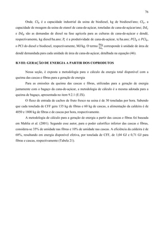 76

       Onde, ‫ܫܥ‬௕ é a capacidade industrial da usina de biodiesel, kg de biodiesel/ano; ‫ܫܥ‬௘ , a
capacidade de moagem da usina de etanol de cana-de-açúcar, toneladas de cana-de-açúcar/ano; ‫݀ܦ‬௖
e ‫݀ܦ‬ௗ são as demandas de diesel na fase agrícola para as culturas de cana-de-açúcar e dendê,
respectivamente, kg diesel/ha.ano; ܲ é a produtividade de cana-de-açúcar, tc/ha.ano; ܲ‫ܫܥ‬ௗ e ܲ‫ܫܥ‬௕ ,
                                    ௖
                                                               ௛௔೏
                                                               ௛௔೎
o PCI do diesel e biodiesel, respectivamente, MJ/kg. O termo         corresponde à unidade de área de

dendê demandada para cada unidade de área de cana-de-açúcar, detalhada na equação (46).

B.VIII: GERAÇÃO DE ENERGIA A PARTIR DOS COPRODUTOS

       Nessa seção, é exposta a metodologia para o cálculo da energia total disponível com a
queima das cascas e fibras para a geração de energia
       Para as emissões da queima das cascas e fibras, utilizadas para a geração de energia
juntamente com o bagaço da cana-de-açúcar, a metodologia de cálculo é a mesma adotada para a
queima de bagaço, apresentada no item 9.2.1 (E.IX).
       O fluxo de entrada de cachos de fruto fresco na usina é de 30 toneladas por hora. Sabendo
que cada tonelada de CFF gera 135 kg de fibras e 60 kg de cascas, a alimentação da caldeira é de
4050 e 1800 kg de fibras e de cascas por hora, respectivamente.
       A metodologia de cálculo para a geração de energia a partir das cascas e fibras foi baseada
em Mahlia et al. (2001). Segundo esse autor, para o poder calorífico inferior das cascas e fibras,
considera-se 35% de umidade nas fibras e 10% de umidade nas cascas. A eficiência da caldeira é de
68%, resultando em energia disponível efetiva, por tonelada de CFF, de 1,04 GJ e 0,71 GJ para
fibras e cascas, respectivamente (Tabela 21).
 