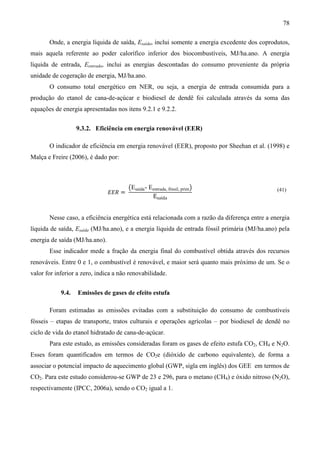 78

       Onde, a energia líquida de saída, Esaída, inclui somente a energia excedente dos coprodutos,
mais aquela referente ao poder calorífico inferior dos biocombustíveis, MJ/ha.ano. A energia
líquida de entrada, Eentrada, inclui as energias descontadas do consumo proveniente da própria
unidade de cogeração de energia, MJ/ha.ano.
       O consumo total energético em NER, ou seja, a energia de entrada consumida para a
produção do etanol de cana-de-açúcar e biodiesel de dendê foi calculada através da soma das
equações de energia apresentadas nos itens 9.2.1 e 9.2.2.


                   9.3.2. Eficiência em energia renovável (EER)

       O indicador de eficiência em energia renovável (EER), proposto por Sheehan et al. (1998) e
Malça e Freire (2006), é dado por:



                                        ൫Esaída - Eentrada, fóssil, prim൯
                                ‫= ܴܧܧ‬
                                                    Esaída
                                                                                                (41)




       Nesse caso, a eficiência energética está relacionada com a razão da diferença entre a energia
líquida de saída, Esaída (MJ/ha.ano), e a energia líquida de entrada fóssil primária (MJ/ha.ano) pela
energia de saída (MJ/ha.ano).
       Esse indicador mede a fração da energia final do combustível obtida através dos recursos
renováveis. Entre 0 e 1, o combustível é renovável, e maior será quanto mais próximo de um. Se o
valor for inferior a zero, indica a não renovabilidade.


            9.4.   Emissões de gases de efeito estufa

       Foram estimadas as emissões evitadas com a substituição do consumo de combustíveis
fósseis – etapas de transporte, tratos culturais e operações agrícolas – por biodiesel de dendê no
ciclo de vida do etanol hidratado de cana-de-açúcar.
       Para este estudo, as emissões consideradas foram os gases de efeito estufa CO2, CH4 e N2O.
Esses foram quantificados em termos de CO2e (dióxido de carbono equivalente), de forma a
associar o potencial impacto de aquecimento global (GWP, sigla em inglês) dos GEE em termos de
CO2. Para este estudo considerou-se GWP de 23 e 296, para o metano (CH4) e óxido nitroso (N2O),
respectivamente (IPCC, 2006a), sendo o CO2 igual a 1.
 