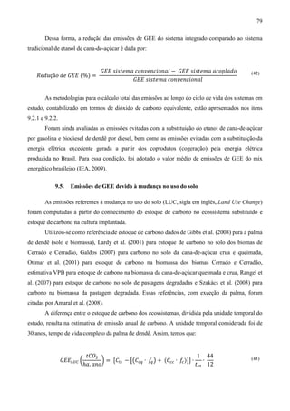 79

       Dessa forma, a redução das emissões de GEE do sistema integrado comparado ao sistema
tradicional de etanol de cana-de-açúcar é dada por:


                                   ‫݋݈݀ܽ݌݋ܿܽ ܽ݉݁ݐݏ݅ݏ ܧܧܩ − ݈ܽ݊݋݅ܿ݊݁ݒ݊݋ܿ ܽ݉݁ݐݏ݅ݏ ܧܧܩ‬
    ܴ݁݀‫ݑ‬çã‫= )%( ܧܧܩ ݁݀ ݋‬
                                              ‫݈ܽ݊݋݅ܿ݊݁ݒ݊݋ܿ ܽ݉݁ݐݏ݅ݏ ܧܧܩ‬
                                                                                             (42)




       As metodologias para o cálculo total das emissões ao longo do ciclo de vida dos sistemas em
estudo, contabilizado em termos de dióxido de carbono equivalente, estão apresentados nos itens
9.2.1 e 9.2.2.
       Foram ainda avaliadas as emissões evitadas com a substituição do etanol de cana-de-açúcar
por gasolina e biodiesel de dendê por diesel, bem como as emissões evitadas com a substituição da
energia elétrica excedente gerada a partir dos coprodutos (cogeração) pela energia elétrica
produzida no Brasil. Para essa condição, foi adotado o valor médio de emissões de GEE do mix
energético brasileiro (IEA, 2009).


            9.5.    Emissões de GEE devido à mudança no uso do solo

       As emissões referentes à mudança no uso do solo (LUC, sigla em inglês, Land Use Change)
foram computadas a partir do conhecimento do estoque de carbono no ecossistema substituído e
estoque de carbono na cultura implantada.
       Utilizou-se como referência de estoque de carbono dados de Gibbs et al. (2008) para a palma
de dendê (solo e biomassa), Lardy et al. (2001) para estoque de carbono no solo dos biomas de
Cerrado e Cerradão, Galdos (2007) para carbono no solo da cana-de-açúcar crua e queimada,
Ottmar et al. (2001) para estoque de carbono na biomassa dos biomas Cerrado e Cerradão,
estimativa VPB para estoque de carbono na biomassa da cana-de-açúcar queimada e crua, Rangel et
al. (2007) para estoque de carbono no solo de pastagens degradadas e Szakács et al. (2003) para
carbono na biomassa da pastagem degradada. Essas referências, com exceção da palma, foram
citadas por Amaral et al. (2008).
       A diferença entre o estoque de carbono dos ecossistemas, dividida pela unidade temporal do
estudo, resulta na estimativa de emissão anual de carbono. A unidade temporal considerada foi de
30 anos, tempo de vida completo da palma de dendê. Assim, temos que:


                             ‫ܱܥݐ‬ଶ                                            1 44
                 ‫ܧܧܩ‬௅௎஼ ൬           ൰ = ൛‫ܥ‬௟௦ − ൣ൫‫ܥ‬௖௤ ∙ ݂ ൯ + (‫ܥ‬௖௖ ∙ ݂ )൧ൟ ∙    ∙
                            ℎܽ. ܽ݊‫݋‬                     ௤            ௖
                                                                            ‫ݐ‬௘௧ 12
                                                                                             (43)
 