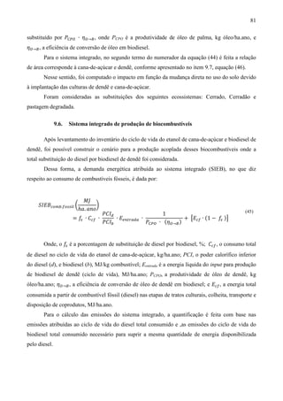 81

substituído por ܲ஼௉ை ∙ ߟை→஻ , onde PCPO é a produtividade de óleo de palma, kg óleo/ha.ano, e
ߟை→஻ , a eficiência de conversão de óleo em biodiesel.
       Para o sistema integrado, no segundo termo do numerador da equação (44) é feita a relação
de área corresponde à cana-de-açúcar e dendê, conforme apresentado no item 9.7, equação (46).
       Nesse sentido, foi computado o impacto em função da mudança direta no uso do solo devido
à implantação das culturas de dendê e cana-de-açúcar.
       Foram consideradas as substituições dos seguintes ecossistemas: Cerrado, Cerradão e
pastagem degradada.


               9.6.   Sistema integrado de produção de biocombustíveis

       Após levantamento do inventário do ciclo de vida do etanol de cana-de-açúcar e biodiesel de
dendê, foi possível construir o cenário para a produção acoplada desses biocombustíveis onde a
total substituição do diesel por biodiesel de dendê foi considerada.
       Dessa forma, a demanda energética atribuída ao sistema integrado (SIEB), no que diz
respeito ao consumo de combustíveis fósseis, é dada por:


                           ‫ܬܯ‬
     ܵ‫ܤܧܫ‬௖௢௠௕.௙௢௦௦௜௟ ൬           ൰
                         ℎܽ. ܽ݊‫݋‬
                                     ܲ‫ܫܥ‬ௗ                     1
                       = ݂ ∙ ‫ܥ‬௖௙   ∙      ∙ ‫ܧ‬௘௡௧௥௔ௗ௔ ∙                + ൣ‫ܧ‬௖௙ ∙ (1 − ݂ )൧
                                                       ܲ஼௉ை ∙ (ߟை→஻ )
                                                                                                   (45)
                          ௦
                                     ܲ‫ܫܥ‬௕                                            ௦




       Onde, o ݂ é a porcentagem de substituição de diesel por biodiesel, %; ‫ܥ‬௖௙ , o consumo total
                ௦

de diesel no ciclo de vida do etanol de cana-de-açúcar, kg/ha.ano; PCI, o poder calorífico inferior
do diesel (d), e biodiesel (b), MJ/kg combustível; Eentrada é a energia líquida do input para produção
de biodiesel de dendê (ciclo de vida), MJ/ha.ano; PCPO, a produtividade de óleo de dendê, kg
óleo/ha.ano; ߟை→஻ , a eficiência de conversão de óleo de dendê em biodiesel; e ‫ܧ‬௖௙ , a energia total
consumida a partir de combustível fóssil (diesel) nas etapas de tratos culturais, colheita, transporte e
disposição de coprodutos, MJ/ha.ano.
       Para o cálculo das emissões do sistema integrado, a quantificação é feita com base nas
emissões atribuídas ao ciclo de vida do diesel total consumido e ,as emissões do ciclo de vida do
biodiesel total consumido necessário para suprir a mesma quantidade de energia disponibilizada
pelo diesel.
 