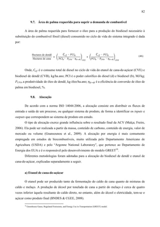 82


                9.7. Área de palma requerida para suprir a demanda de combustível

       A área de palma requerida para fornecer o óleo para a produção do biodiesel necessário à
substituição do combustível fóssil (diesel) consumido no ciclo de vida do sistema integrado é dada
por:


                                          ‫ܫܥܲ ∙ ݂ܿܥ‬ௗ                  ‫ܫܥܲ ∙ ݂ܿܥ‬ௗ
                                   = ቆ                   ቇ    + ቆ                   ቇ
                                       ܲ‫ܫܥ‬௕ ∙ ܲ஼௉ை ∙ ߟை→஻ ஼௏ா     ܲ‫ܫܥ‬௕ ∙ ܲ஼௉ை ∙ ߟை→஻ ஼௏஻
                 Hectares de dendê                                                                   (46)
                 Hectares de cana



       Onde, ‫ܥ‬௖௙ é o consumo total de diesel no ciclo de vida do etanol de cana-de-açúcar (CVE) e
biodiesel de dendê (CVB), kg/ha.ano; PCI é o poder calorífico do diesel (d) e biodiesel (b), MJ/kg;
PCPO, a produtividade de óleo de dendê, kg óleo/ha.ano; ߟை→஻ é a eficiência de conversão de óleo de
palma em biodiesel, %.


                9.8.     Alocação

       De acordo com a norma ISO 14044:2006, a alocação consiste em distribuir os fluxos de
entrada e saída de um processo, ou qualquer sistema de produto, de forma a identificar os inputs e
outputs que correspondem ao sistema de produto em estudo.
       O tipo de alocação exerce grande influência sobre o resultado final da ACV (Malça; Freire,
2006). Ela pode ser realizada a partir da massa, conteúdo de carbono, conteúdo de energia, valor de
mercado ou volume (Gnansounou et al., 2009). A alocação por energia é mais comumente
empregada em estudos de biocombustíveis, muito utilizada pelo Departamento Americano de
Agricultura (USDA) e pelo “Argonne National Laboratory”, que pertence ao Departamento de
Energia dos EUA e é o responsável pelo desenvolvimento do modelo GREET10.
       Diferentes metodologias foram adotadas para a alocação do biodiesel de dendê e etanol de
cana-de-açúcar, explicadas separadamente a seguir.


       a) Etanol de cana-de-açúcar

       O etanol pode ser produzido tanto da fermentação do caldo de cana quanto de misturas de
caldo e melaço. A produção de álcool por tonelada de cana a partir do melaço é cerca de quatro
vezes inferior àquela resultante do caldo direto, no entanto, além do álcool e eletricidade, tem-se o
açúcar como produto final (BNDES & CGEE, 2008).

       10
            Greenhouse Gases, Regulated Emissions, and Energy Use in Transportation (GREET) model.
 