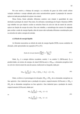83

       Por esse motivo, o balanço de energia e as emissões de gases de efeito estufa sofrem
variação conforme o escopo adotado pela usina sucroalcooleira quanto à proporção de cana-de-
açúcar enviada para produção de açúcar e/ou etanol.
       Dessa forma, foram adotados diferentes cenários com relação à quantidade de cana
destinada à produção de etanol. Para tanto, foi utilizada a metodologia de Gopal e Kammen (2009)
cujo trabalho teve por objetivo avaliar as emissões finais do ciclo de vida do etanol de cana-de-
açúcar em função do escopo da usina. Para este trabalho, a metodologia dos autores foi adaptada
para avaliar a razão de energia líquida, além de terem sido realizadas diferentes considerações para
as emissões de saída e energias de entrada.


       a.1) Razão de energia líquida

       As fórmulas necessárias ao cálculo da razão de energia líquida (NER), nessas condições de
alocação, estão apresentadas nas equações (47) a (51).


                                                   ‫ܬܯ‬௢௨௧     ‫ܧ‬௘௫ + ܲ௘
                         ܴܽ‫ݖ‬ã‫݈ ܽ݅݃ݎ݁݊݁ ݁݀ ݋‬í‫ ܽ݀݅ݑݍ‬൬      ൰ =
                                                    ‫ܬܯ‬௜௡      ‫ܧܦ‬஺஼௏
                                                                                               (47)



       Onde, ‫ܧ‬௘௫ é a energia elétrica excedente, cenário 1 ou cenário 2, (MJ/ha.ano); ܲ , a
                                                                                       ௘

produtividade, em termos de energia, do etanol (MJf/ha.ano); e ‫ܧܦ‬஺஼௏ , a demanda energética total
no ciclo de vida do etanol de cana-de-açúcar, tradicional ou integrado, dada por:


                             ‫ܬܩ‬
                    ‫ܧܦ‬஺஼௏ ൬        ൰ = ‫ܧܦ‬஺೐ + ൣ൫‫ܧܦ‬஺ೌ + ‫ܧܦ‬ூೌ ൯ ∙ ܽ ൧ + ‫ܧܦ‬ூ೐
                           ℎܽ. ܽ݊‫݋‬
                                                                                               (48)



       Onde, ܽ refere-se à porcentagem de alocação; ‫ܧܦ‬஺ೌ e ‫ܧܦ‬ூೌ são as demandas energéticas na
fase agrícola e fase industrial para a produção de açúcar, respectivamente (GJ/ha.ano); e ‫ܧܦ‬஺೐ e
‫ܧܦ‬ூ೐ são as demandas energéticas na fase agrícola e fase industrial para a produção do etanol,
respectivamente (GJ/ha.ano), dadas por:
                                           ‫ܬܩ‬
                               ‫ܧܦ‬஺೐ ൬            ൰ = ‫ܧܦ‬஺೐ ∙ (1 − ݂)
                                         ℎܽ. ܽ݊‫݋‬
                                                                                               (49)
                                           ‫ܬܩ‬
ou

                                ‫ܧܦ‬ூ೐ ൬           ൰ = ‫ܧܦ‬ூ೐ ∙ (1 − ݂)
                                         ℎܽ. ܽ݊‫݋‬
 
