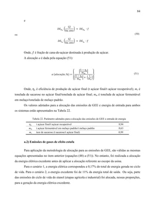 84

       e
                                                ‫ܬܩ‬
                                        ‫ܧܦ‬஺ೌ ൬        ൰ = ‫ܧܦ‬஺ೌ ∙ ݂
                                              ℎܽ. ܽ݊‫݋‬
                                                                                                         (50)
                                                ‫ܬܩ‬
ou

                                        ‫ܧܦ‬ூೌ ൬        ൰ = ‫ܧܦ‬ூೌ ∙ ݂
                                              ℎܽ. ܽ݊‫݋‬


       Onde, ݂ é fração de cana-de-açúcar destinada à produção de açúcar.
       A alocação a é dada pela equação (51):


                                                            1 − ߟ௦
                                                              ቂ    ቃ
                                                             ݉௠
                                  ܽ (݈ܽ‫ܽܿ݋‬çã‫ = )% ,݋‬൞                   ൢ
                                                        1 − ߟ௦       1
                                                      ቂ        ቃ+ ቀ ቁ
                                                                                                         (51)
                                                         ݉௠          ݉௦



       Onde, ߟ௦ é eficiência de produção de açúcar final (t açúcar final/t açúcar recuperável); ms é
tonelada de sacarose no açúcar final/tonelada de açúcar final; mm é tonelada de açúcar fermentável
em melaço/tonelada de melaço padrão.
       Os valores adotados para a alocação das emissões de GEE e energia de entrada para ambos
os sistemas estão apresentados na Tabela 22.

                Tabela 22. Parâmetro adotados para a alocação das emissões de GEE e entrada de energia

           ߟ௦      t açúcar final/t açúcar recuperável                                         0,94
           mm      t açúcar fermentável em melaço padrão/t melaço padrão                       0,63
           ms      teor de sacarose (t sacarose/t açúcar final)                                0,99


       a.2) Emissões de gases de efeito estufa

       Para aplicação da metodologia de alocação para as emissões de GEE, são válidas as mesmas
equações apresentadas no item anterior (equações (48) a (51)). No entanto, foi realizada a alocação
da energia elétrica excedente antes de aplicar a alocação referente ao escopo da usina.
       Para o cenário 1, a energia elétrica correspondeu a 0,17% do total de energia gerada no ciclo
de vida. Para o cenário 2, a energia excedente foi de 11% da energia total de saída. Ou seja, parte
das emissões do ciclo de vida do etanol (etapas agrícola e industrial) foi alocada, nessas proporções,
para a geração da energia elétrica excedente.
 