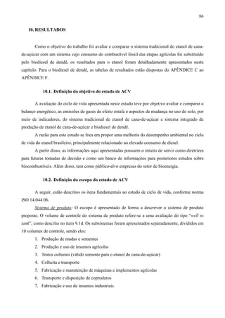 86

   10. RESULTADOS


       Como o objetivo do trabalho foi avaliar e comparar o sistema tradicional do etanol de cana-
de-açúcar com um sistema cujo consumo do combustível fóssil das etapas agrícolas foi substituído
pelo biodiesel de dendê, os resultados para o etanol foram detalhadamente apresentados neste
capítulo. Para o biodiesel de dendê, as tabelas de resultados estão dispostas do APÊNDICE C ao
APÊNDICE F.


           10.1. Definição do objetivo do estudo de ACV

       A avaliação do ciclo de vida apresentada neste estudo teve por objetivo avaliar e comparar o
balanço energético, as emissões de gases de efeito estufa e aspectos de mudança no uso do solo, por
meio de indicadores, do sistema tradicional de etanol de cana-de-açúcar e sistema integrado de
produção de etanol de cana-de-açúcar e biodiesel de dendê.
       A razão para este estudo se foca em propor uma melhoria do desempenho ambiental no ciclo
de vida do etanol brasileiro, principalmente relacionado ao elevado consumo de diesel.
       A partir disso, as informações aqui apresentadas possuem o intuito de servir como diretrizes
para futuras tomadas de decisão e como um banco de informações para posteriores estudos sobre
biocombustíveis. Além disso, tem como público-alvo empresas do setor de bioenergia.


           10.2. Definição do escopo do estudo de ACV

       A seguir, estão descritos os itens fundamentais ao estudo de ciclo de vida, conforme norma
ISO 14.044:06.
       Sistema de produto: O escopo é apresentado de forma a descrever o sistema de produto
proposto. O volume de controle do sistema de produto refere-se a uma avaliação do tipo “well to
tank”, como descrito no item 9.1d. Os subsistemas foram apresentados separadamente, divididos em
10 volumes de controle, sendo eles:
       1. Produção de mudas e sementes
       2. Produção e uso de insumos agrícolas
       3. Tratos culturais (válido somente para o etanol de cana-de-açúcar)
       4. Colheita e transporte
       5. Fabricação e manutenção de máquinas e implementos agrícolas
       6. Transporte e disposição de coprodutos
       7. Fabricação e uso de insumos industriais
 