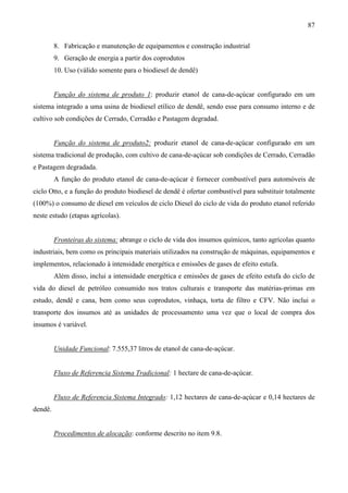 87

         8. Fabricação e manutenção de equipamentos e construção industrial
         9. Geração de energia a partir dos coprodutos
         10. Uso (válido somente para o biodiesel de dendê)


         Função do sistema de produto 1: produzir etanol de cana-de-açúcar configurado em um
sistema integrado a uma usina de biodiesel etílico de dendê, sendo esse para consumo interno e de
cultivo sob condições de Cerrado, Cerradão e Pastagem degradad.


         Função do sistema de produto2: produzir etanol de cana-de-açúcar configurado em um
sistema tradicional de produção, com cultivo de cana-de-açúcar sob condições de Cerrado, Cerradão
e Pastagem degradada.
         A função do produto etanol de cana-de-açúcar é fornecer combustível para automóveis de
ciclo Otto, e a função do produto biodiesel de dendê é ofertar combustível para substituir totalmente
(100%) o consumo de diesel em veículos de ciclo Diesel do ciclo de vida do produto etanol referido
neste estudo (etapas agrícolas).


         Fronteiras do sistema: abrange o ciclo de vida dos insumos químicos, tanto agrícolas quanto
industriais, bem como os principais materiais utilizados na construção de máquinas, equipamentos e
implementos, relacionado à intensidade energética e emissões de gases de efeito estufa.
         Além disso, inclui a intensidade energética e emissões de gases de efeito estufa do ciclo de
vida do diesel de petróleo consumido nos tratos culturais e transporte das matérias-primas em
estudo, dendê e cana, bem como seus coprodutos, vinhaça, torta de filtro e CFV. Não inclui o
transporte dos insumos até as unidades de processamento uma vez que o local de compra dos
insumos é variável.


         Unidade Funcional: 7.555,37 litros de etanol de cana-de-açúcar.


         Fluxo de Referencia Sistema Tradicional: 1 hectare de cana-de-açúcar.


         Fluxo de Referencia Sistema Integrado: 1,12 hectares de cana-de-açúcar e 0,14 hectares de
dendê.


         Procedimentos de alocação: conforme descrito no item 9.8.
 