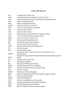 LISTA DE SIGLAS

ACV      Avaliação do Ciclo de Vida
AICV     Avaliação de Impacto Ambiental do Ciclo de Vida
ANP      Agência Nacional do Petróleo, Gás Natural e Biocombustíveis
ATR      Açúcar Total Recuperável
BEN      Balanço Energético Nacional
CARB     California Air Resources Board
CBV      Ciclo de Vida do Biodiesel de dendê
CFF      Cachos de Fruto Fresco
CFV      Cachos de Fruto Vazio
CPO      Óleo de palma cru (Crude Palm Oil, sigla em inglês)
CVE      Ciclo de Vida do Etanol de cana-de-açúcar
ECPT     Ecosystem Carbon Payback Time
EER      Eficiência em Energia Renovável
EIA      Energy Information Administration
EPA      Environmental Protection Agency
EUEF     Eficiência da Utilização de Energia Fóssil
FE       Fator de Emissão
GEE      Gases de Efeito Estufa
         Greenhouse Gases, Regulated Emissions, and Energy Use in
GREET   Transportation
         Potencial de Aquecimento Global (Global Warming Potential, sigla em
GWP     inglês)
ICV      Inventário do Ciclo de Vida
IE       Intensidade Energética
IEE      Indicador de Eficiência Energética
INPM     Instituto Nacional de Pesos e Medidas
IPCC     Intergovernmental Panel on Climate Change
LUC      Land Use Change
MUAI     Miniusinas de Álcool Integrada
NER      Razão de Energia Líquida (Net Energy Ratio, sigla em inglês)
PCI      Poder Calorífico Inferior
POME     Palm Oil Mill Effluent
SAC      Serviço de Atendimento ao Consumidor
SAPI     Sistema Agroindustrial de Produção Integrada
SIEB     Sistema Integrado Etanol-Biodiesel
STEC    Sistema Tradicional Etanol de cana-de-açúcar
 