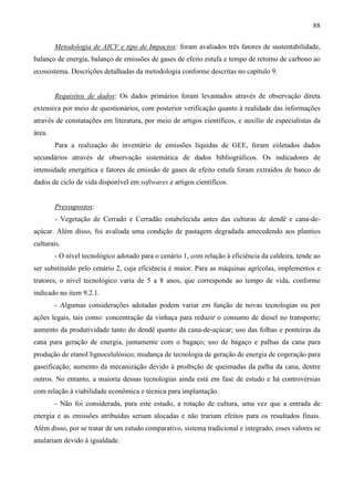 88

        Metodologia de AICV e tipo de Impactos: foram avaliados três fatores de sustentabilidade,
balanço de energia, balanço de emissões de gases de efeito estufa e tempo de retorno de carbono ao
ecossistema. Descrições detalhadas da metodologia conforme descritas no capítulo 9.


        Requisitos de dados: Os dados primários foram levantados através de observação direta
extensiva por meio de questionários, com posterior verificação quanto à realidade das informações
através de constatações em literatura, por meio de artigos científicos, e auxílio de especialistas da
área.
        Para a realização do inventário de emissões líquidas de GEE, foram coletados dados
secundários através de observação sistemática de dados bibliográficos. Os indicadores de
intensidade energética e fatores de emissão de gases de efeito estufa foram extraídos de banco de
dados de ciclo de vida disponível em softwares e artigos científicos.


        Pressupostos:
        - Vegetação de Cerrado e Cerradão estabelecida antes das culturas de dendê e cana-de-
açúcar. Além disso, foi avaliada uma condição de pastagem degradada antecedendo aos plantios
culturais.
        - O nível tecnológico adotado para o cenário 1, com relação à eficiência da caldeira, tende ao
ser substituído pelo cenário 2, cuja eficiência é maior. Para as máquinas agrícolas, implementos e
tratores, o nível tecnológico varia de 5 a 8 anos, que corresponde ao tempo de vida, conforme
indicado no item 9.2.1.
        - Algumas considerações adotadas podem variar em função de novas tecnologias ou por
ações legais, tais como: concentração da vinhaça para reduzir o consumo de diesel no transporte;
aumento da produtividade tanto do dendê quanto da cana-de-açúcar; uso das folhas e ponteiras da
cana para geração de energia, juntamente com o bagaço; uso de bagaço e palhas da cana para
produção de etanol lignocelulósico; mudança de tecnologia de geração de energia de cogeração para
gaseificação; aumento da mecanização devido à proibição de queimadas da palha da cana, dentre
outros. No entanto, a maioria dessas tecnologias ainda está em fase de estudo e há controvérsias
com relação à viabilidade econômica e técnica para implantação.
        - Não foi considerada, para este estudo, a rotação de cultura, uma vez que a entrada de
energia e as emissões atribuídas seriam alocadas e não trariam efeitos para os resultados finais.
Além disso, por se tratar de um estudo comparativo, sistema tradicional e integrado, esses valores se
anulariam devido à igualdade.
 