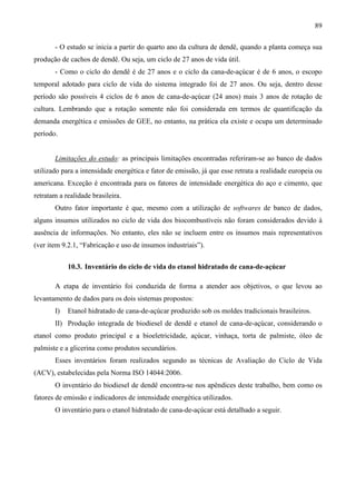 89

       - O estudo se inicia a partir do quarto ano da cultura de dendê, quando a planta começa sua
produção de cachos de dendê. Ou seja, um ciclo de 27 anos de vida útil.
       - Como o ciclo do dendê é de 27 anos e o ciclo da cana-de-açúcar é de 6 anos, o escopo
temporal adotado para ciclo de vida do sistema integrado foi de 27 anos. Ou seja, dentro desse
período são possíveis 4 ciclos de 6 anos de cana-de-açúcar (24 anos) mais 3 anos de rotação de
cultura. Lembrando que a rotação somente não foi considerada em termos de quantificação da
demanda energética e emissões de GEE, no entanto, na prática ela existe e ocupa um determinado
período.


       Limitações do estudo: as principais limitações encontradas referiram-se ao banco de dados
utilizado para a intensidade energética e fator de emissão, já que esse retrata a realidade europeia ou
americana. Exceção é encontrada para os fatores de intensidade energética do aço e cimento, que
retratam a realidade brasileira.
       Outro fator importante é que, mesmo com a utilização de softwares de banco de dados,
alguns insumos utilizados no ciclo de vida dos biocombustíveis não foram considerados devido à
ausência de informações. No entanto, eles não se incluem entre os insumos mais representativos
(ver item 9.2.1, “Fabricação e uso de insumos industriais”).


            10.3. Inventário do ciclo de vida do etanol hidratado de cana-de-açúcar

       A etapa de inventário foi conduzida de forma a atender aos objetivos, o que levou ao
levantamento de dados para os dois sistemas propostos:
       I)   Etanol hidratado de cana-de-açúcar produzido sob os moldes tradicionais brasileiros.
       II) Produção integrada de biodiesel de dendê e etanol de cana-de-açúcar, considerando o
etanol como produto principal e a bioeletricidade, açúcar, vinhaça, torta de palmiste, óleo de
palmiste e a glicerina como produtos secundários.
       Esses inventários foram realizados segundo as técnicas de Avaliação do Ciclo de Vida
(ACV), estabelecidas pela Norma ISO 14044:2006.
       O inventário do biodiesel de dendê encontra-se nos apêndices deste trabalho, bem como os
fatores de emissão e indicadores de intensidade energética utilizados.
       O inventário para o etanol hidratado de cana-de-açúcar está detalhado a seguir.
 