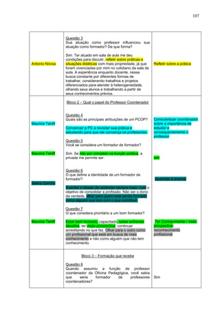 107



                 Questão 3
                 Sua atuação como professor influenciou sua
                 atuação como formador? De que forma?

                 Sim. Ter atuado em sala de aula me deu
                 condições para discutir, refletir sobre práticas e
Antonio Nóvoa    situações didáticas com mais propriedade, já que     Refletir sobre a prática
                 foram vivenciadas por mim no cotidiano da sala de
                 aula. A experiência enquanto docente, nessa
                 busca constante por diferentes formas de
                 trabalhar, considerando trabalhos e projetos
                 diferenciados para atender à heterogeneidade,
                 olhando seus alunos e trabalhando a partir de
                 seus conhecimentos prévios.

                 Bloco 2 – Qual o papel do Professor Coordenador


                 Questão 4
                 Quais são as principais atribuições de um PCOP?      Conscientizar coordenador
Maurice Tardif                                                        sobre a importância de
                 Convencer p PC a revisitar sua prática e             estudar e
                 estudando para que ele convença os professores.      consequentemente o
                                                                      professor
                 Questão 5
                 Você se considera um formador de formador?

Maurice Tardif   Sim. Se não por completo na função pública, a
                 privada me permite ser.                              sim


                 Questão 6
                 O que define a identidade de um formador de
                 formador?                                            Aprender e ensinar
Selma Garrido
                 Suscitar o desejo de aprender sempre mais com o
                 objetivo de consolidar a profissão. Não ser o dono
                 da verdade, olhar para quem está sendo formado
                 como alguém que tem com o que contribuir.

                 Questão 7
                 O que considera prioritário a um bom formador?

Maurice Tardif   Estar bem formado, capacitado, saber enfrentar        Ter Conhecimento / visão
                 desafios, ter visão prospectiva continuar            prospectiva/
                 acreditando no que faz. Olhar para o outro como      reconhecimento
                 um profissional que está em busca de mais            profissional
                 conhecimento e não como alguém que não tem
                 conhecimento.


                          Bloco 3 – Formação que recebe

                 Questão 8
                 Quando assumiu a função de professor
                 coordenador da Oficina Pedagógica, você sabia
                 que    seria   formador     de     professores       Sim
                 coordenadores?
 