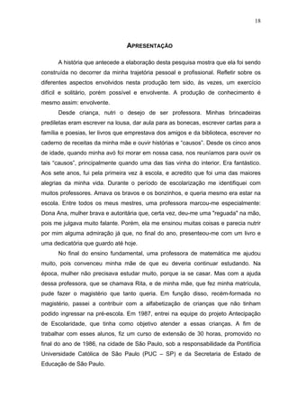 18



                                APRESENTAÇÃO

      A história que antecede a elaboração desta pesquisa mostra que ela foi sendo
construída no decorrer da minha trajetória pessoal e profissional. Refletir sobre os
diferentes aspectos envolvidos nesta produção tem sido, às vezes, um exercício
difícil e solitário, porém possível e envolvente. A produção de conhecimento é
mesmo assim: envolvente.
      Desde criança, nutri o desejo de ser professora. Minhas brincadeiras
prediletas eram escrever na lousa, dar aula para as bonecas, escrever cartas para a
família e poesias, ler livros que emprestava dos amigos e da biblioteca, escrever no
caderno de receitas da minha mãe e ouvir histórias e “causos”. Desde os cinco anos
de idade, quando minha avó foi morar em nossa casa, nos reuníamos para ouvir os
tais “causos”, principalmente quando uma das tias vinha do interior. Era fantástico.
Aos sete anos, fui pela primeira vez à escola, e acredito que foi uma das maiores
alegrias da minha vida. Durante o período de escolarização me identifiquei com
muitos professores. Amava os bravos e os bonzinhos, e queria mesmo era estar na
escola. Entre todos os meus mestres, uma professora marcou-me especialmente:
Dona Ana, mulher brava e autoritária que, certa vez, deu-me uma "reguada" na mão,
pois me julgava muito falante. Porém, ela me ensinou muitas coisas e parecia nutrir
por mim alguma admiração já que, no final do ano, presenteou-me com um livro e
uma dedicatória que guardo até hoje.
      No final do ensino fundamental, uma professora de matemática me ajudou
muito, pois convenceu minha mãe de que eu deveria continuar estudando. Na
época, mulher não precisava estudar muito, porque ia se casar. Mas com a ajuda
dessa professora, que se chamava Rita, e de minha mãe, que fez minha matrícula,
pude fazer o magistério que tanto queria. Em função disso, recém-formada no
magistério, passei a contribuir com a alfabetização de crianças que não tinham
podido ingressar na pré-escola. Em 1987, entrei na equipe do projeto Antecipação
de Escolaridade, que tinha como objetivo atender a essas crianças. A fim de
trabalhar com esses alunos, fiz um curso de extensão de 30 horas, promovido no
final do ano de 1986, na cidade de São Paulo, sob a responsabilidade da Pontifícia
Universidade Católica de São Paulo (PUC – SP) e da Secretaria de Estado de
Educação de São Paulo.
 