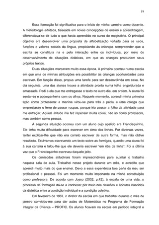 19



      Essa formação foi significativa para o início de minha carreira como docente.
A metodologia adotada, baseada em novas concepções de ensino e aprendizagem,
diferenciava-se de tudo o que havia aprendido no curso de magistério. O principal
objetivo era desenvolver uma proposta de alfabetização voltada para os usos,
funções e valores sociais da língua, propiciando às crianças compreender que a
escrita se constituía na e pela interação entre os indivíduos, por meio do
desenvolvimento de situações didáticas, em que as crianças produziam seus
próprios textos.
      Duas situações marcaram muito essa época. A primeira ocorreu numa escola
em que uma de minhas atribuições era possibilitar às crianças oportunidades para
escrever. Em função disso, propus uma tarefa para ser desenvolvida em casa. No
dia seguinte, uma das alunas trouxe a atividade pronta numa folha engordurada e
amassada. Pedi a ela que me entregasse o texto no outro dia, em ordem. A aluna foi
sentar-se e acompanhei-a com os olhos. Naquele momento, aprendi minha primeira
lição como professora: a menina virou-se para trás e pediu a uma colega que
emprestasse o ferro de passar roupas, porque iria passar a folha da atividade para
me entregar. Aquela atitude me fez repensar muita coisa, não só como professora,
mas também como pessoa.
      A segunda situação ocorreu com um aluno cujo apelido era Francisquinho.
Ele tinha muita dificuldade para escrever em cima das linhas. Por diversas vezes,
tentei explicar-lhe que não era correto escrever de outra forma, mas não obtive
resultado. Estávamos escrevendo um texto sobre as formigas, quando uma aluna foi
à sua carteira e falou-lhe que ele deveria escrever “em riba da linha”. Foi a última
vez que o Francisquinho escreveu daquele jeito.
      Os conteúdos atitudinais foram imprescindíveis para auxiliar o trabalho
naquela sala de aula. Trabalhei nesse projeto durante um mês, e acredito que
aprendi muito mais do que ensinei. Devo a essa experiência boa parte do meu ser
profissional e pessoal. Foi um momento muito importante na minha constituição
como professora. De acordo com Josso (2002, p.42), à escala de uma vida, o
processo de formação dá-se a conhecer por meio dos desafios e apostas nascidos
da dialética entre a condição individual e a condição coletiva.
      Em fevereiro de 1987, o diretor da escola em que trabalhei durante o mês de
janeiro convidou-me para dar aulas de Matemática no Programa de Formação
Integral da Criança – PROFIC. Os alunos ficavam na escola em período integral e
 