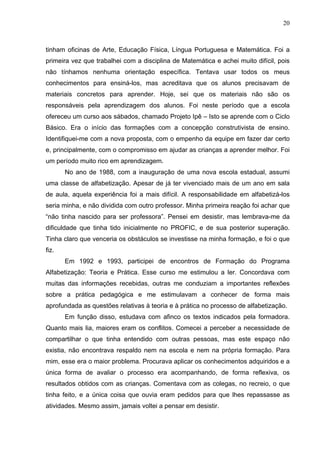 20



tinham oficinas de Arte, Educação Física, Língua Portuguesa e Matemática. Foi a
primeira vez que trabalhei com a disciplina de Matemática e achei muito difícil, pois
não tínhamos nenhuma orientação específica. Tentava usar todos os meus
conhecimentos para ensiná-los, mas acreditava que os alunos precisavam de
materiais concretos para aprender. Hoje, sei que os materiais não são os
responsáveis pela aprendizagem dos alunos. Foi neste período que a escola
ofereceu um curso aos sábados, chamado Projeto Ipê – Isto se aprende com o Ciclo
Básico. Era o início das formações com a concepção construtivista de ensino.
Identifiquei-me com a nova proposta, com o empenho da equipe em fazer dar certo
e, principalmente, com o compromisso em ajudar as crianças a aprender melhor. Foi
um período muito rico em aprendizagem.
       No ano de 1988, com a inauguração de uma nova escola estadual, assumi
uma classe de alfabetização. Apesar de já ter vivenciado mais de um ano em sala
de aula, aquela experiência foi a mais difícil. A responsabilidade em alfabetizá-los
seria minha, e não dividida com outro professor. Minha primeira reação foi achar que
“não tinha nascido para ser professora”. Pensei em desistir, mas lembrava-me da
dificuldade que tinha tido inicialmente no PROFIC, e de sua posterior superação.
Tinha claro que venceria os obstáculos se investisse na minha formação, e foi o que
fiz.
       Em 1992 e 1993, participei de encontros de Formação do Programa
Alfabetização: Teoria e Prática. Esse curso me estimulou a ler. Concordava com
muitas das informações recebidas, outras me conduziam a importantes reflexões
sobre a prática pedagógica e me estimulavam a conhecer de forma mais
aprofundada as questões relativas à teoria e à prática no processo de alfabetização.
       Em função disso, estudava com afinco os textos indicados pela formadora.
Quanto mais lia, maiores eram os conflitos. Comecei a perceber a necessidade de
compartilhar o que tinha entendido com outras pessoas, mas este espaço não
existia, não encontrava respaldo nem na escola e nem na própria formação. Para
mim, esse era o maior problema. Procurava aplicar os conhecimentos adquiridos e a
única forma de avaliar o processo era acompanhando, de forma reflexiva, os
resultados obtidos com as crianças. Comentava com as colegas, no recreio, o que
tinha feito, e a única coisa que ouvia eram pedidos para que lhes repassasse as
atividades. Mesmo assim, jamais voltei a pensar em desistir.
 