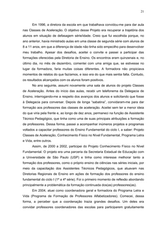 21



      Em 1996, a diretora da escola em que trabalhava convidou-me para dar aula
nas Classes de Aceleração. O objetivo desse Projeto era recuperar a trajetória dos
alunos em situação de defasagem série/idade. Creio que fui escolhida porque, no
ano anterior, havia ministrado aulas em uma classe de segunda série com alunos de
8 a 11 anos, em que a diferença de idade não tinha sido empecilho para desenvolver
meu trabalho. Apesar dos desafios, aceitei o convite e passei a participar das
formações oferecidas pela Diretoria de Ensino. Os encontros eram quinzenais e, no
último dia, no mês de dezembro, comentei com uma amiga que, se estivesse no
lugar da formadora, faria muitas coisas diferentes. A formadora não propiciava
momentos de relatos do que fazíamos, e isso era do que mais sentia falta. Contudo,
os resultados alcançados com os alunos foram positivos.
      No ano seguinte, assumi novamente uma sala de alunos do projeto Classes
de Aceleração. Antes do início das aulas, recebi um telefonema da Delegacia de
Ensino, interrogando-me a respeito dos avanços dos alunos e solicitando que fosse
à Delegacia para conversar. Depois de longa “sabatina”, convidaram-me para dar
formação aos professores das classes de aceleração. Aceitei sem ter a menor ideia
do que viria pela frente e, ao longo de dez anos, permaneci na função de Assistente
Técnico Pedagógico, que tinha como uma de suas principais atribuições a formação
de professores. Dessa forma, passei a acompanhar inúmeros projetos e programas
voltados a capacitar professores do Ensino Fundamental do ciclo I, a saber: Projeto
Classes de Aceleração, Conhecimento Físico no Nível Fundamental, Programa Letra
e Vida, entre outros.
      Assim, de 2000 a 2002, participei do Projeto Conhecimento Físico no Nível
Fundamental. O projeto era uma parceria da Secretaria Estadual de Educação com
a Universidade de São Paulo (USP) e tinha como interesse melhorar tanto a
formação dos professores, como o próprio ensino de ciências nas séries iniciais, por
meio da capacitação dos Assistentes Técnicos Pedagógicos, que atuavam nas
Diretorias Regionais de Ensino em ações de formação dos professores do ensino
fundamental do ciclo I (1ª a 4ª série). Foi o primeiro momento de reflexão abordando
principalmente a problemática da formação continuada dos(as) professores(as).
      Em 2004, atuei como coordenadora geral e formadora do Programa Letra e
Vida (Programa de Formação de Professores Alfabetizadores). Comecei, dessa
forma, a perceber que a coordenação trazia grandes desafios. Um deles era
convidar professores coordenadores das escolas para participarem gratuitamente
 