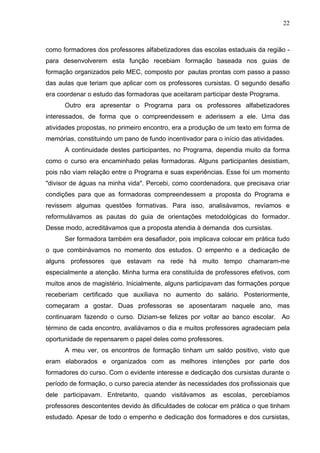 22



como formadores dos professores alfabetizadores das escolas estaduais da região -
para desenvolverem esta função recebiam formação baseada nos guias de
formação organizados pelo MEC, composto por pautas prontas com passo a passo
das aulas que teriam que aplicar com os professores cursistas. O segundo desafio
era coordenar o estudo das formadoras que aceitaram participar deste Programa.
      Outro era apresentar o Programa para os professores alfabetizadores
interessados, de forma que o compreendessem e aderissem a ele. Uma das
atividades propostas, no primeiro encontro, era a produção de um texto em forma de
memórias, constituindo um pano de fundo incentivador para o início das atividades.
      A continuidade destes participantes, no Programa, dependia muito da forma
como o curso era encaminhado pelas formadoras. Alguns participantes desistiam,
pois não viam relação entre o Programa e suas experiências. Esse foi um momento
"divisor de águas na minha vida". Percebi, como coordenadora, que precisava criar
condições para que as formadoras compreendessem a proposta do Programa e
revissem algumas questões formativas. Para isso, analisávamos, revíamos e
reformulávamos as pautas do guia de orientações metodológicas do formador.
Desse modo, acreditávamos que a proposta atendia à demanda dos cursistas.
      Ser formadora também era desafiador, pois implicava colocar em prática tudo
o que combinávamos no momento dos estudos. O empenho e a dedicação de
alguns professores que estavam na rede há muito tempo chamaram-me
especialmente a atenção. Minha turma era constituída de professores efetivos, com
muitos anos de magistério. Inicialmente, alguns participavam das formações porque
receberiam certificado que auxiliava no aumento do salário. Posteriormente,
começaram a gostar. Duas professoras se aposentaram naquele ano, mas
continuaram fazendo o curso. Diziam-se felizes por voltar ao banco escolar. Ao
término de cada encontro, avaliávamos o dia e muitos professores agradeciam pela
oportunidade de repensarem o papel deles como professores.
      A meu ver, os encontros de formação tinham um saldo positivo, visto que
eram elaborados e organizados com as melhores intenções por parte dos
formadores do curso. Com o evidente interesse e dedicação dos cursistas durante o
período de formação, o curso parecia atender às necessidades dos profissionais que
dele participavam. Entretanto, quando visitávamos as escolas, percebíamos
professores descontentes devido às dificuldades de colocar em prática o que tinham
estudado. Apesar de todo o empenho e dedicação dos formadores e dos cursistas,
 