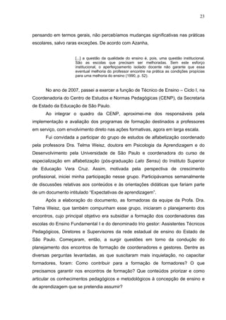 23



pensando em termos gerais, não percebíamos mudanças significativas nas práticas
escolares, salvo raras exceções. De acordo com Azanha,


                    [...] a questão da qualidade do ensino é, pois, uma questão institucional.
                    São as escolas que precisam ser melhoradas. Sem este esforço
                    institucional, o aperfeiçoamento isolado docente não garante que essa
                    eventual melhoria do professor encontre na prática as condições propícias
                    para uma melhoria do ensino (1990, p. 52).


      No ano de 2007, passei a exercer a função de Técnico de Ensino – Ciclo I, na
Coordenadoria do Centro de Estudos e Normas Pedagógicas (CENP), da Secretaria
de Estado da Educação de São Paulo.
      Ao integrar o quadro da CENP, aproximei-me dos responsáveis pela
implementação e avaliação dos programas de formação destinados a professores
em serviço, com envolvimento direto nas ações formativas, agora em larga escala.
      Fui convidada a participar do grupo de estudos de alfabetização coordenado
pela professora Dra. Telma Weisz, doutora em Psicologia da Aprendizagem e do
Desenvolvimento pela Universidade de São Paulo e coordenadora do curso de
especialização em alfabetização (pós-graduação Lato Sensu) do Instituto Superior
de Educação Vera Cruz. Assim, motivada pela perspectiva de crescimento
profissional, iniciei minha participação nesse grupo. Participávamos semanalmente
de discussões relativas aos conteúdos e às orientações didáticas que fariam parte
de um documento intitulado “Expectativas de aprendizagem”.
      Após a elaboração do documento, as formadoras da equipe da Profa. Dra.
Telma Weisz, que também compunham esse grupo, iniciaram o planejamento dos
encontros, cujo principal objetivo era subsidiar a formação dos coordenadores das
escolas do Ensino Fundamental I e do denominado trio gestor: Assistentes Técnicos
Pedagógicos, Diretores e Supervisores da rede estadual de ensino do Estado de
São Paulo. Começaram, então, a surgir questões em torno da condução do
planejamento dos encontros de formação de coordenadores e gestores. Dentre as
diversas perguntas levantadas, as que suscitaram mais inquietação, no capacitar
formadores, foram: Como contribuir para a formação de formadores? O que
precisamos garantir nos encontros de formação? Que conteúdos priorizar e como
articular os conhecimentos pedagógicos e metodológicos à concepção de ensino e
de aprendizagem que se pretendia assumir?
 