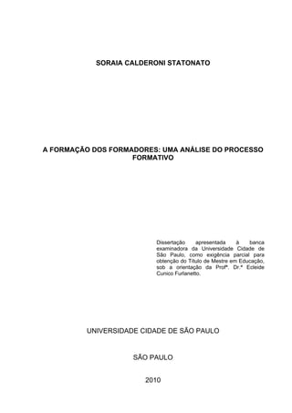 2




            SORAIA CALDERONI STATONATO




A FORMAÇÃO DOS FORMADORES: UMA ANÁLISE DO PROCESSO
                    FORMATIVO




                         Dissertação     apresentada    à   banca
                         examinadora da Universidade Cidade de
                         São Paulo, como exigência parcial para
                         obtenção do Título de Mestre em Educação,
                         sob a orientação da Profª. Dr.ª Ecleide
                         Cunico Furlanetto.




         UNIVERSIDADE CIDADE DE SÃO PAULO


                    SÃO PAULO


                       2010
 