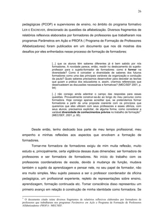 26



pedagógicas (PCOP) e supervisores de ensino, no âmbito do programa formativo
LER E ESCREVER, direcionado às questões da alfabetização. Diversos fragmentos de
relatórios reflexivos elaborados por formadores de professores que trabalharam nos
programas Parâmetros em Ação e PROFA ( Programa de Formação de Professores
Alfabetizadores) foram publicados em um documento que nos dá mostras dos
desafios por eles enfrentados nesse processo de formação de formadores:


                        [...] que os alunos têm saberes diferentes já é bem sabido por nós
                        formadores. A novidade parece, então, residir no deslocamento do sujeito-
                        professor para o sujeito-formador de formadores: como é formar na
                        diversidade? Como é conceber a diversidade de saberes dos futuros
                        formadores como uma das principais variáveis da organização e condução
                        da pauta? Quais saberes precisamos desenvolver para desvelar as teorias
                        que guiam a prática dos educadores e, assim, criarmos referenciais que
                        desencadeiem as discussões necessárias e formativas? (MEC/SEF 2001, p.
                        94)

                        [...] não consigo ainda adentrar o campo das respostas para essas
                        questões. Provavelmente construir-se-ão ao longo do meu percurso como
                        formadora. Hoje consigo apenas acreditar que, se pretendemos formar
                        formadores a partir de uma proposta coerente com os princípios que
                        queremos que eles utilizem com seus professores e esses últimos, com
                        seus alunos, precisamos explicitar, de alguma forma, como considerar a
                        variável diversidade de conhecimentos prévios no trabalho de formação”1
                        (MEC/SEF, 2001, p. 95).




       Desde então, tenho dedicado boa parte de meu tempo profissional, meu
empenho e minhas reflexões aos aspectos que envolvem a formação de
formadores.
       Tornar-me formadora de formadores exigiu de mim muita reflexão, muito
estudo e, principalmente, certa vigilância dessas duas dimensões: ser formadora de
professores e ser formadora de formadores. No início do trabalho com os
professores coordenadores de escola, devido à mudança de função, mudava
também o sujeito da aprendizagem e pensar nele, no seu papel de formador, não
era muito simples. Meu sujeito passava a ser o professor coordenador de oficina
pedagógica, um profissional experiente, repleto de representações sobre ensino,
aprendizagem, formação continuada etc. Tomar consciência disso representou um
primeiro avanço em relação à construção de minha identidade como formadora. Se

1
  O documento citado reúne diversos fragmentos de relatórios reflexivos elaborados por formadores de
professores que trabalharam nos programas Parâmetros em Ação e Programa de Formação de Professores
Alfabetizadores -PROFA - MEC/SEF.
 