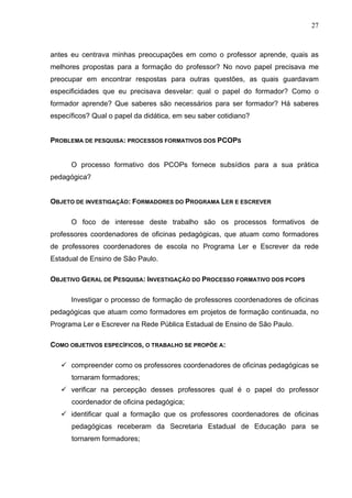 27



antes eu centrava minhas preocupações em como o professor aprende, quais as
melhores propostas para a formação do professor? No novo papel precisava me
preocupar em encontrar respostas para outras questões, as quais guardavam
especificidades que eu precisava desvelar: qual o papel do formador? Como o
formador aprende? Que saberes são necessários para ser formador? Há saberes
específicos? Qual o papel da didática, em seu saber cotidiano?


PROBLEMA DE PESQUISA: PROCESSOS FORMATIVOS DOS PCOPS


      O processo formativo dos PCOPs fornece subsídios para a sua prática
pedagógica?


OBJETO DE INVESTIGAÇÃO: FORMADORES DO PROGRAMA LER E ESCREVER

      O foco de interesse deste trabalho são os processos formativos de
professores coordenadores de oficinas pedagógicas, que atuam como formadores
de professores coordenadores de escola no Programa Ler e Escrever da rede
Estadual de Ensino de São Paulo.

OBJETIVO GERAL DE PESQUISA: INVESTIGAÇÃO DO PROCESSO FORMATIVO DOS PCOPS

      Investigar o processo de formação de professores coordenadores de oficinas
pedagógicas que atuam como formadores em projetos de formação continuada, no
Programa Ler e Escrever na Rede Pública Estadual de Ensino de São Paulo.

COMO OBJETIVOS ESPECÍFICOS, O TRABALHO SE PROPÕE A:

      compreender como os professores coordenadores de oficinas pedagógicas se
      tornaram formadores;
      verificar na percepção desses professores qual é o papel do professor
      coordenador de oficina pedagógica;
      identificar qual a formação que os professores coordenadores de oficinas
      pedagógicas receberam da Secretaria Estadual de Educação para se
      tornarem formadores;
 