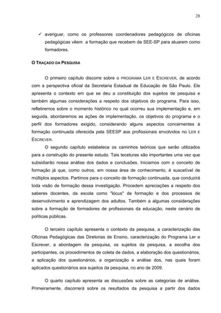 28



       averiguar, como os professores coordenadores pedagógicos de oficinas
       pedagógicas vêem a formação que recebem da SEE-SP para atuarem como
       formadores.

O TRAÇADO DA PESQUISA


       O primeiro capítulo discorre sobre o   PROGRAMA   LER   E   ESCREVER, de acordo
com a perspectiva oficial da Secretaria Estadual de Educação de São Paulo. Ele
apresenta o contexto em que se deu a constituição dos sujeitos de pesquisa e
também algumas considerações a respeito dos objetivos do programa. Para isso,
refletiremos sobre o momento histórico no qual ocorreu sua implementação e, em
seguida, abordaremos as ações de implementação, os objetivos do programa e o
perfil dos formadores exigido, considerando alguns aspectos concernentes à
formação continuada oferecida pela SEESP aos profissionais envolvidos no LER        E

ESCREVER.
       O segundo capítulo estabelece os caminhos teóricos que serão utilizados
para a construção do presente estudo. Tais teceturas são importantes uma vez que
subsidiarão nossa análise dos dados e conclusões. Iniciamos com o conceito de
formação já que, como outros, em nossa área de conhecimento, é suscetível de
múltiplos aspectos. Partimos para o conceito de formação continuada, que conduzirá
toda visão de formação dessa investigação. Procedem apreciações a respeito dos
saberes docentes, da escola como "lócus" de formação e dos processos de
desenvolvimento e aprendizagem dos adultos. Também a algumas considerações
sobre a formação de formadores de profissionais da educação, neste cenário de
políticas públicas.

       O terceiro capítulo apresenta o contexto da pesquisa, a caracterização das
Oficinas Pedagógicas das Diretorias de Ensino, caracterização do Programa Ler e
Escrever, a abordagem da pesquisa, os sujeitos da pesquisa, a escolha dos
participantes, os procedimentos de coleta de dados, a elaboração dos questionários,
a aplicação dos questionários, a organização e análise dos, nas quais foram
aplicados questionários aos sujeitos da pesquisa, no ano de 2009.

       O quarto capítulo apresenta as discussões sobre as categorias de análise.
Primeiramente, discorrerá sobre os resultados da pesquisa a partir dos dados
 